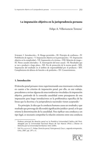 La imputación objetiva en la jurisprudencia peruana 253 
La imputación objetiva en la jurisprudencia peruana 
Felipe A. Villavicencio Terreros* 
Sumario: I. Introducción.– II. Riesgo permitido.– III. Principio de confianza.– IV. 
Prohibición de regreso.– V. Imputación objetiva en la participación.– VI. Imputación 
objetiva en la complicidad.– VII. Imputación a la víctima.– VIII. Relación de riesgo.– 
IX. Nexos causales desviados.– X. Interrupción del nexo causal.– XI. Resultados que 
se van a producir a largo plazo.– XII. Fin de protección de la norma penal.– XIII. 
Imputación del resultado en el ámbito de responsabilidad por el producto.– XIV. 
Cumplimiento de deberes de función o de profesión.– XV. Consentimiento. 
1. Introducción 
El derecho penal peruano viene experimentando una interesante evolución 
en cuanto a los criterios de imputación penal, por ello, en este trabajo, 
procedemos a revisar algunas de estas tendencias vinculadas a la imputación 
objetiva, partiendo de la conocida causalidad como presupuesto de esta 
imputación para luego introducirnos en la problemática específica de las 
líneas que la doctrina y la jurisprudencia nacionales vienen aceptando. 
En principio, la idea que la conducta humana causa un resultado y que 
resultado que provenga de ella tendrá significación jurídico–penal, es lo que 
orienta la determinación de la causalidad. Para tipificar una conducta a un 
tipo legal, es necesario comprobar la relación existente entre esta conducta 
* Profesor principal de derecho penal en la Pontificia Universidad Católica del Perú. 
Abogado por la Universidad Nacional Mayor de San Marcos (Perú) y Doctor en 
Derecho por la Universidad de Buenos Aires (UBA). 
Vid. Villavicencio T., Felipe: Derecho penal, Parte general, Grijley, segunda reimpresión, 
Lima, 2007, pp. 291 y ss. 
 