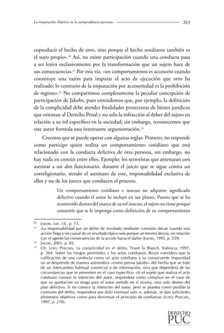 La imputación objetiva en la jurisprudencia peruana 263 
coproducir el hecho de otro, sino porque el hecho resultante también es 
el suyo propio».40 Así, no existe participación cuando una conducta pasa 
a ser lesiva exclusivamente por la transformación que un sujeto hace de 
sus consecuencias.41 Por esta vía, «un comportamiento es accesorio cuando 
constituye una razón para imputar el acto de ejecución que otro ha 
realizado; lo contrario de la imputación por accesoriedad es la prohibición 
de regreso».42 No compartimos completamente la peculiar concepción de 
participación de Jakobs, pues entendemos que, por ejemplo, la definición 
de la complicidad debe atender finalidades protectoras de bienes jurídicos 
que orientan al Derecho Penal y no solo la infracción al deber del sujeto en 
relación a su rol específico en la sociedad; sin embargo, reconocemos que 
este autor formula una interesante argumentación.43 
Creemos que se puede operar con algunas reglas: Primero, no responde 
como partícipe quien realiza un comportamiento cotidiano que está 
relacionado con la conducta delictiva de otra persona, sin embargo, no 
hay nada en común entre ellos. Ejemplo: los terroristas que amenazan con 
asesinar a un alto funcionario, durante el juicio que se sigue contra un 
correligionario, siendo el asesinato de este, responsabilidad exclusiva de 
ellos y no de los jueces que conducen el proceso. 
Un comportamiento cotidiano e inocuo no adquiere significado 
delictivo cuando el autor lo incluye en sus planes. Puesto que se ha 
mantenido dentro del marco de su rol inocuo, el sujeto no tiene porqué 
consentir que se le imponga como definición de su comportamiento 
40 Jakobs, Loc. cit., p. 73. 
41 «La responsabilidad por un delito de resultado mediante comisión decae cuando una 
acción llega a ser causal de un resultado típico solo porque un tercero desvía, sin relación 
con el agente las consecuencias de la acción hacia el daño» (Jakobs, 1995, p. 259) 
42 Jakobs, 2001, p. 85. 
43 Cfr. López Peregrín, La complicidad en el delito, Tirant lo Blanch, Valencia, 1997, 
p. 264. Sobre los riesgos permitidos y los actos cotidianos, Roxin considera que la 
calificación de una conducta como un acto cotidiano y su consecuente impunidad 
no se desprende de manera automática –como piensa Jakobs– del hecho que se trate 
de un intercambio habitual comercial o de información, sino que dependerá de las 
circunstancias que se presenten en el caso específico. »Si el sujeto que realiza el acto 
cotidiano conoce la intención del autor, responderá como cómplice en el caso de 
que su aportación no tenga para el autor sentido en sí misma, sino solo dentro del 
plan delictivo. Si no conoce la intención del autor, pero se plantea como posible la 
comisión del delito, responderá por dolo eventual solo si, además, se dan suficientes 
elementos objetivos como para desvirtuar el principio de confianza» (López Peregrín, 
1997, p. 270). 
 