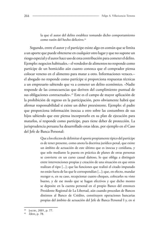 264 Felipe A. Villavicencio Terreros 
la que el autor del delito establece tomando dicho comportamiento 
como razón del hecho delictivo.44 
Segundo, entre el autor y el partícipe existe algo en común que se limita 
a un aporte que puede obtenerse en cualquier otro lugar y que no supone un 
riesgo especial y el autor hace uso de esta contribución para cometer el delito. 
Ejemplo: negocios habituales.– el vendedor de alimentos no responde como 
partícipe de un homicidio aún cuanto conozca que el comprador piensa 
colocar veneno en el alimento para matar a otro. Informaciones veraces.– 
el abogado no responde como partícipe si proporciona respuestas técnicas 
a un empresario sabiendo que va a cometer un delito económico. «Nadie 
responde de las consecuencias que deriven del cumplimiento puntual de 
sus obligaciones contractuales».45 Este es el campo de mayor aplicación de 
la prohibición de regreso en la participación, pero obviamente habrá que 
afirmar responsabilidad si existe un deber preexistente. Ejemplo: el padre 
que proporciona información inocua a otro sobre las costumbres de sus 
hijos sabiendo que este piensa incorporarlo en su plan de ejecución para 
matarlos, sí responde como partícipe, pues tiene deber de protección. La 
jurisprudencia peruana ha desarrollado estas ideas, por ejemplo en el Caso 
del Jefe de Banca Personal: 
Que a los efectos de delimitar el aporte propiamente típico del partícipe 
es de tener presente, como anota la doctrina jurídico penal, que existe 
un ámbito de actuación de este último que es inocua y cotidiana, y 
que solo mediante la puesta en práctica de planes de otras personas 
se convierte en un curso causal dañoso, lo que obliga a distinguir 
entre intervenciones propias y creación de una situación en que otros 
realizan el tipo [...]; que las funciones que realizó el citado imputado 
no están fuera de las que le correspondían [...]; que, en efecto, mandar 
recoger o, en su caso, recepcionar cuatro cheques, colocarles su visto 
bueno, y de ese modo que se hagan efectivos y que dicho monto 
se deposite en la cuenta personal en el propio Banco del entonces 
Presidente Regional de La Libertad, aún cuando procedan de Bancos 
distintos al Banco de Crédito, constituyen operaciones bancarias 
propias del ámbito de actuación del Jefe de Banca Personal I y, en si 
44 Jakobs, 2001, p. 77. 
45 Ídem, p. 78. 
 
