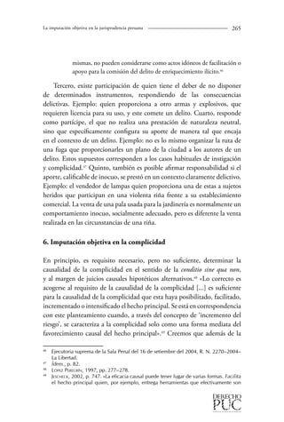 La imputación objetiva en la jurisprudencia peruana 265 
mismas, no pueden considerarse como actos idóneos de facilitación o 
apoyo para la comisión del delito de enriquecimiento ilícito.46 
Tercero, existe participación de quien tiene el deber de no disponer 
de determinados instrumentos, respondiendo de las consecuencias 
delictivas. Ejemplo: quien proporciona a otro armas y explosivos, que 
requieren licencia para su uso, y este comete un delito. Cuarto, responde 
como partícipe, el que no realiza una prestación de naturaleza neutral, 
sino que específicamente configura su aporte de manera tal que encaja 
en el contexto de un delito. Ejemplo: no es lo mismo organizar la ruta de 
una fuga que proporcionarles un plano de la ciudad a los autores de un 
delito. Estos supuestos corresponden a los casos habituales de instigación 
y complicidad.47 Quinto, también es posible afirmar responsabilidad si el 
aporte, calificable de inocuo, se prestó en un contexto claramente delictivo. 
Ejemplo: el vendedor de lampas quien proporciona una de estas a sujetos 
heridos que participan en una violenta riña frente a su establecimiento 
comercial. La venta de una pala usada para la jardinería es normalmente un 
comportamiento inocuo, socialmente adecuado, pero es diferente la venta 
realizada en las circunstancias de una riña. 
6. Imputación objetiva en la complicidad 
En principio, es requisito necesario, pero no suficiente, determinar la 
causalidad de la complicidad en el sentido de la conditio sine qua non, 
y al margen de juicios causales hipotéticos alternativos.48 «Lo correcto es 
acogerse al requisito de la causalidad de la complicidad [...] es suficiente 
para la causalidad de la complicidad que esta haya posibilitado, facilitado, 
incrementado o intensificado el hecho principal. Se está en correspondencia 
con este planteamiento cuando, a través del concepto de ‘incremento del 
riesgo’, se caracteriza a la complicidad solo como una forma mediata del 
favorecimiento causal del hecho principal».49 Creemos que además de la 
46 Ejecutoria suprema de la Sala Penal del 16 de setiembre del 2004, R. N. 2270–2004– 
La Libertad. 
47 Ídem., p. 82. 
48 López Peregrín, 1997, pp. 277–278. 
49 Jescheck, 2002, p. 747. «La eficacia causal puede tener lugar de varias formas. Facilita 
el hecho principal quien, por ejemplo, entrega herramientas que efectivamente son 
 