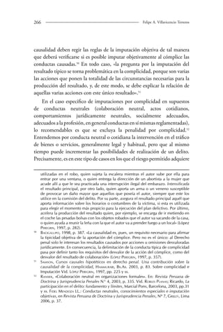 26 Felipe A. Villavicencio Terreros 
causalidad deben regir las reglas de la imputación objetiva de tal manera 
que deberá verificarse si es posible imputar objetivamente al cómplice las 
conductas causadas.50 En todo caso, «la pregunta por la imputación del 
resultado típico se torna problemática en la complicidad, porque son varias 
las acciones que ponen la totalidad de las circunstancias necesarias para la 
producción del resultado, y, de este modo, se debe explicar la relación de 
aquellas varias acciones con este único resultado».51 
En el caso especifico de imputaciones por complicidad en supuestos 
de conductas neutrales (colaboración neutral, actos cotidianos, 
comportamientos jurídicamente neutrales, socialmente adecuados, 
adecuados a la profesión, en general conductas en sí mismas reglamentadas), 
lo recomendables es que se excluya la penalidad por complicidad.52 
Entendemos por conducta neutral o cotidiana la intervención en el tráfico 
de bienes o servicios, generalmente legal y habitual, pero que al mismo 
tiempo puede incrementar las posibilidades de realización de un delito. 
Precisamente, es en este tipo de casos en los que el riesgo permitido adquiere 
utilizadas en el robo, quien sujeta la escalera mientras el autor sube por ella para 
entrar por una ventana, o quien entrega la dirección de un abortista a la mujer que 
acude allí a que le sea practicada una interrupción ilegal del embarazo. Intensificada 
el resultado principal, por otro lado, quien aporta un arma o un veneno susceptible 
de provocar un daño mayor que aquellos que poseía el autor, siempre que este los 
utilice en la comisión del delito. Por su parte, asegura el resultado principal aquél que 
aporta información sobre los horarios o costumbres de la víctima, si esta es utilizada 
para elegir el momento más propicio para la ejecución del plan delictivo. Por último, 
acelera la producción del resultado quien, por ejemplo, se encarga de ir metiendo en 
el coche las pesadas bolsas con los objetos robados que el autor va sacando de la casa, 
o quien ayuda a reunir la leña con la que el autor va a prender fuego a un local» (López 
Peregrin, 1997, p. 282). 
50 Bacigalupo, 1998, p. 387. «La causalidad es, pues, un requisito necesario para afirmar 
la tipicidad objetiva de la aportación del cómplice. Pero no es el único: al Derecho 
penal solo le interesan los resultados causados por acciones u omisiones desvaloradas 
jurídicamente. En consecuencia, la delimitación de la conducta típica de complicidad 
pasa por definir tanto los requisitos del desvalor de la acción del cómplice, como del 
desvalor del resultado de colaboración» (López Peregrin, 1997, p. 357). 
51 Samson, Cursos causales hipotéticos en derecho penal. Una contribución sobre la 
causalidad de la complicidad, Hammurabi, Bs.As. 2003, p. 83. Sobre complicidad e 
Imputación Vid. López Peregrin, 1997, pp. 225 y ss. 
52 Ransiek, «Colaboración neutral en organizaciones formales». En: Revista Peruana de 
Doctrina y Jurisprudencia Penales N° 4, 2003, p. 335. Vid. Robles Planas; Ricardo, La 
participación en el delito: fundamento y límites, Marcial Pons, Barcelona, 2003, pp.31 
y ss. Fidel Mendoza LL.: Conductas neutrales, conocimientos especiales e imputación 
objetivas, en Revista Peruana de Doctrina y Jurisprudencia Penales, Nº 7, Grijley, Lima 
2006, p. 37. 
 