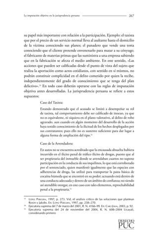 La imputación objetiva en la jurisprudencia peruana 267 
su papel más importante con relación a la participación. Ejemplo: el taxista 
que por el precio de un servicio normal lleva al asaltante hasta el domicilio 
de la víctima conociendo sus planes; el panadero que vende una torta 
conociendo que el cliente pretende envenenarlo para matar a su cónyuge; 
el fabricante de materias primas que las suministra a una empresa sabiendo 
que en la fabricación se afecta el medio ambiente. En este sentido, «Las 
acciones que pueden ser calificadas desde el punto de vista del sujeto que 
realiza la aportación como actos cotidianos, con sentido en sí mismos, no 
podrán constituir complicidad en el delito cometido por quien la recibe, 
independientemente del grado de conocimiento que se tenga del plan 
delictivo».53 En todo caso deberán operarse con las reglas de imputación 
objetiva antes desarrolladas. La jurisprudencia peruana se refiere a estos 
supuestos: 
Caso del Taxista: 
Estando demostrado que el acusado se limitó a desempeñar su rol 
de taxista, tal comportamiento debe ser calificado de inocuo, ya que 
no es equivalente, ni siquiera en el plano valorativo, al delito de robo 
agravado, aun cuando en algún momento del desarrollo de la acción 
haya tenido conocimiento de la ilicitud de los hechos desplegados por 
sus contratantes; pues ello no es sustento suficiente para dar lugar a 
alguna forma de ampliación del tipo.54 
Caso de la Arrendadora: 
En autos no se encuentra acreditado que la encausada absuelta hubiera 
incurrido en el ilícito penal de tráfico ilícito de drogas, puesto que al 
ser propietaria del inmueble donde se arrendaban cuartos no supone 
participación en la conducta de sus inquilinos, lo que está corroborado 
por el sentenciado, quien manifestó igualmente que las especies con 
adherencias de droga, las utilizó para transportar la pasta básica de 
cocaína húmeda que se encontró en su poder; actuando está dentro de 
una conducta adecuada y dentro de un ámbito de confianza; no siendo 
así atendible otorgar, en este caso con tales elementos, reprochabilidad 
penal a la propietaria.55 
53 López Peregrin, 1997, p. 273. Vid. el análisis crítico de las soluciones que plantean 
Roxin y Jakobs. En: López Peregrin, 1997, pp. 258–270. 
54 Ejecutoria suprema del 7 de marzo del 2001, R. N. 4166–99. En: Caro John, 2003, p. 92. 
55 Ejecutoria suprema del 24 de noviembre del 2004, R. N. 608–2004 Ucayali, 
considerando primero 
 