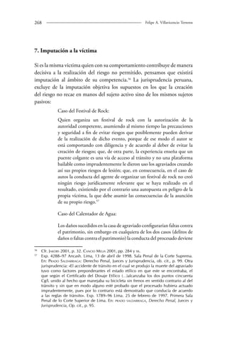 268 Felipe A. Villavicencio Terreros 
7. Imputación a la víctima 
Si es la misma victima quien con su comportamiento contribuye de manera 
decisiva a la realización del riesgo no permitido, pensamos que existirá 
imputación al ámbito de su competencia.56 La jurisprudencia peruana, 
excluye de la imputación objetiva los supuestos en los que la creación 
del riesgo no recae en manos del sujeto activo sino de los mismos sujetos 
pasivos: 
Caso del Festival de Rock: 
Quien organiza un festival de rock con la autorización de la 
autoridad competente, asumiendo al mismo tiempo las precauciones 
y seguridad a fin de evitar riesgos que posiblemente pueden derivar 
de la realización de dicho evento, porque de ese modo el autor se 
está comportando con diligencia y de acuerdo al deber de evitar la 
creación de riesgos; que, de otra parte, la experiencia enseña que un 
puente colgante es una vía de acceso al tránsito y no una plataforma 
bailable como imprudentemente le dieron uso los agraviados creando 
así sus propios riesgos de lesión; que, en consecuencia, en el caso de 
autos la conducta del agente de organizar un festival de rock no creó 
ningún riesgo jurídicamente relevante que se haya realizado en el 
resultado, existiendo por el contrario una autopuesta en peligro de la 
propia víctima, la que debe asumir las consecuencias de la asunción 
de su propio riesgo.57 
Caso del Calentador de Agua: 
Los daños sucedidos en la casa de agraviado configurarían faltas contra 
el patrimonio, sin embargo en cualquiera de los dos casos (delitos de 
daños o faltas contra el patrimonio) la conducta del procesado deviene 
56 Cfr. Jakobs 2001, p. 32. Cancio Melia 2001, pp. 284 y ss. 
57 Exp. 4288–97 Ancash. Lima, 13 de abril de 1998. Sala Penal de la Corte Suprema. 
En: Prado Saldarriaga: Derecho Penal, Jueces y Jurisprudencia, ob. cit., p. 99. Otra 
jurisprudencia: «El accidente de tránsito en el cual se produjo la muerte del agraviado 
tuvo como factores preponderantes el estado etílico en que este se encontraba, el 
que según el Certificado del Dosaje Etílico (…)alcanzaba los dos puntos cincuenta 
Cg/L unido al hecho que manejaba su bicicleta sin frenos en sentido contrario al del 
tránsito y sin que en modo alguno esté probado que el procesado hubiera actuado 
imprudentemente, pues por lo contrario está demostrado que conducía de acuerdo 
a las reglas de tránsito». Exp. 1789–96 Lima. 25 de febrero de 1997. Primera Sala 
Penal de lo Corte Superior de Lima. En: prado saldarriaga, Derecho Penal, Jueces y 
Jurisprudencia, Op. cit., p. 95. 
 