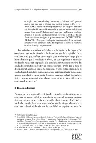 La imputación objetiva en la jurisprudencia peruana 269 
en atípica, pues ya realizado y consumado el delito de estafa pasaron 
cuatro días para que el técnico que debiera instalar el BOTITO– 
HOT BOX,58 así fue sin embargo la creación del riesgo de daños no 
fue derivado del actuar del procesado ni muchos menos del técnico 
porque el que asumió el riesgo fue el agraviado en el instante en el que 
el técnico le advirtió del bajo amperaje que tenía su medidor de luz: 
De esta manera se configura lo que se denomina la COMPETENCIA 
DE LA VICTIMA pues es el quién es responsable de su deber de 
autoprotección, deber que no ha desempeñado al asumir el su propia 
creación de riesgo no permitido.59 
Los criterios normativos señalados por la teoría de la imputación 
objetiva no solo están referidos a la determinación de la tipicidad de la 
conducta, sino que también ofrece reglas para precisar que, luego que se 
haya afirmado que la conducta es típica, en qué supuestos el resultado 
producido puede ser imputado a la conducta (imputación objetiva del 
resultado o imputación objetiva en sentido estricto). De lo que se trata es 
de explicar el resultado que se ha producido y solo podrá relacionarse el 
resultado con la conducta cuando esta sea su factor causal determinante, de 
manera que adquiere importancia el análisis cuando, a lado de la conducta 
típica, concurre otra explicación alterna como podría ser un accidente o la 
conducta de un tercero.60 
8. Relación de riesgo 
Presupuesto de la imputación objetiva del resultado es la imputación de la 
conducta pues no es suficiente una simple sucesión de estos dos criterios 
sino que además es necesaria una relación objetiva entre ellos.61 Así, el 
resultado causado debe verse como realización del riesgo inherente a la 
conducta. Además de la relación de causalidad, se requiere una relación 
58 Calentador digital de agua. 
59 Exp. 1219–04 Corte Superior de Justicia de Lima, Tercera Sala Especializada en lo penal 
para procesos con Reos Libres, Lima 1º septiembre 2006, octavo considerando. Vid. 
también: Cornejo Perales/Bellido Clavijo: imputación a la víctima: una aproximación 
a su contenido dogmatico (crítica a la sentencia de la Sala Penal Transitoria R.N. Nº 
623–2004–Cusco en JUS Doctrina & Practica Nº 5 2007, pp.61 y ss). 
60 Cancio Melía. En: Díaz–Aranda / Cancio Melía, 2004, pp. 32–33. 
61 García Cavero. Derecho penal económico. Parte general, Ara, Lima 2003, p. 447. 
 