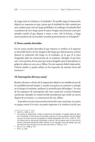 270 Felipe A. Villavicencio Terreros 
de riesgo entre la conducta y el resultado.62 Es posible negar la imputación 
objetiva en supuestos en que a pesar que el resultado ha sido causado por 
una conducta que creó un riesgo prohibido, sin embargo el resultado final 
es producto de otro riesgo ajeno al sujeto (riesgos concurrentes) como por 
ejemplo cuando el que dispara a matar a otro, solo lo lesiona, y luego 
muere producto de un incendio ocurrido posteriormente en el hospital.63 
9. Nexos causales desviados 
En los nexos causales desviados lo que importa es verificar si el supuesto 
se desarrolló dentro de los márgenes del riesgo que objetivamente existían 
durante la realización del riesgo en el resultado, no lo que él se haya 
imaginado sobre las consecuencias de su conducta. Ejemplo: el que hace 
caer a otra persona al mar para que muera ahogado, pero al precipitarse se 
golpea la cabeza en una roca y fallece. En este supuesto habrá imputación. 
Criterio similar se puede utilizar en los supuestos de extrema rareza del 
acontecer.64 
10. Interrupción del nexo causal 
Resulta relevante a efectos de la imputación objetiva, las modificaciones de 
la causalidad natural siempre y cuando esta genere un aumento o anticipe 
en el tiempo el resultado, mediante la intensificación del peligro.65 Se trata 
de los supuestos de interrupción del nexo causal por acciones humanas 
autónomas. Ejemplo: la víctima herida mortalmente que recibe un nuevo 
disparo de un tercero, y a consecuencia de este, fallece. 
Se produce en estos casos una desviación del curso causal que, en cuanto 
no quepa contar él ex ante, no puede imputarse a la conducta inicial, por 
62 Mir Puig, 2004, p. 257. 
63 Se excluye la imputación si falta la realización del peligro. El peligro debe de darse 
en el resultado. Si ocurre que el resultado se genera no por la producción del peligro 
sino por un mero nexo de causalidad, no habrá imputación (Cfr. Roxin, 1999, p. 373). 
«El examen de la realización del peligro es previo, de tal manera que el curso de los 
hechos realmente producido debe medirse en un segundo juicio de peligro que hay 
que efectuar tras concluir la acción del autor» (Roxin, 1999, p. 373). 
64 Bacigalupo, 1998, p. 197. 
65 Roxin, p. 369. 
 