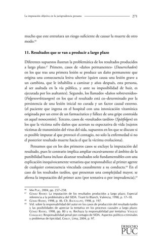 La imputación objetiva en la jurisprudencia peruana 271 
mucho que este entrañara un riesgo suficiente de causar la muerte de otro 
modo.6 
11. Resultados que se van a producir a largo plazo 
Diferentes supuestos ilustran la problemática de los resultados producidos 
a largo plazo.67 Primero, casos de «daños permanentes» (Dauerschaden) 
en los que tras una primera lesión se produce un daño permanente que 
origina una consecuencia lesiva ulterior (quien causa una lesión grave a 
un cambista, que le inhabilita a caminar y años después, esta persona, 
al ser asaltada en la vía pública, y ante su imposibilidad de huir, es 
ejecutada por los asaltantes). Segundo, los llamados «daños sobrevenidos» 
(Folgenverletzungen) en los que el resultado está co–determinado por la 
persistencia de una lesión inicial no curada y un factor causal externo. 
(el paciente que ingresa en el hospital con una intoxicación vitamínica 
originada por un error de un farmacéutico y fallece de una gripe contraída 
en aquel nosocomio). Tercero, casos de «resultados tardíos» (Spätfolgen) en 
los que la víctima sufre daños que acortan su expectativa de vida (sujetos 
víctimas de transmisión del virus del sida, supuestos en los que se discute si 
es posible imputar al que provocó el contagio, no solo la enfermedad si no 
el posterior resultado muerte hacia el que la víctima evoluciona). 
Pensamos que en los dos primeros casos se excluye la imputación del 
resultado, pues lo contrario implica ampliar excesivamente el ámbito de la 
punibilidad hasta incluso alcanzar resultados solo fundamentables con una 
explicación inequívocamente versarista que responsabilice al primer agente 
de cualquier consecuencia vinculada causalmente a su conducta.68 En el 
caso de los resultados tardíos, que presentan una complejidad mayor, se 
afirma la imputación del primer acto (por tentativa o por imprudencia),69 
66 Mir Puig, 2004, pp. 257–258. 
67 Gómez Rivero: La imputación de los resultados producidos a largo plazo. Especial 
referencia a la problemática del SIDA. Tirant lo Blanch, Valencia, 1998, p. 17–18. 
68 Gómez Rivero, 1998, p. 46. Cfr. Bacigalupo, 1998, p. 197. 
69 Vid. sobre la responsabilidad del autor en los casos de producción del resultado tardío 
y las posibilidades de apreciar la tentativa en los procesos causales a largo plazo: 
Gómez Rivero, 1998, pp. 80 y ss. Rechaza la responsabilidad por tentativa: Vásquez 
Chimajuko: Responsabilidad penal por contagio de SIDA. Aspectos político–criminales 
y problemas de tipicidad, Grijley, Lima, 2004, p. 97. 
 