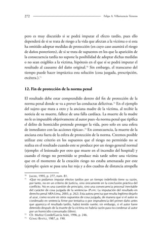 272 Felipe A. Villavicencio Terreros 
pero es muy discutido si se podrá imputar el efecto tardío, pues ello 
dependerá de si se trata de riesgo a la vida que afectan a la víctima o si esta 
ha omitido adoptar medidas de protección (en cuyo caso asumirá el riesgo 
de daños posteriores), de si se trata de supuestos en los que la aparición de 
la consecuencia tardía no supone la posibilidad de adoptar dichas medidas 
o no sean exigibles a la víctima, hipótesis en el que sí se podrá imputar el 
resultado al causante del daño original.70 Sin embargo, el transcurso del 
tiempo puede hacer impráctica esta solución (cosa juzgada, prescripción, 
etcétera.).71 
12. Fin de protección de la norma penal 
El resultado debe estar comprendido dentro del fin de protección de la 
norma penal donde se va a prever las conductas delictivas.72 En el ejemplo 
del sujeto que mata a otro y la anciana madre de la víctima, al recibir la 
noticia de su muerte, fallece de una falla cardíaca. La muerte de la madre 
no le es imputable objetivamente al autor pues «la norma penal que tipifica 
el delito de homicidio pretende proteger la vida, pero solo en una esfera 
de inmedia­tez 
con las acciones típicas».73 En consecuencia, la muerte de la 
anciana esta fuera de la esfera de protección de la norma. Creemos posible 
utilizar este criterio en los supuestos que el riesgo no permitido no se 
realiza en el resultado cuando este se produce por un riesgo general normal 
(ejemplo: el lesionado por otro que muere en el incendio del hospital) y 
cuando el riesgo no permitido se produce más tarde sobre una víctima 
que en el momento de la creación riesgo no estaba amenazada por este 
(ejemplo: quien se pasa una luz roja y a dos cuadras de distancia atropella 
70 Jakobs, 1995, p. 277, num. 81. 
71 «Que no podamos imputar efectos tardíos por un tiempo indefinido tiene su razón, 
por tanto, no en un criterio de Justicia, sino únicamente en la conclusión práctica del 
conflicto. No es una cuestión de principio, sino una consecuencia procesal inevitable 
del carácter de cosa juzgada de la sentencia» (Puppe: La imputación del resultado en 
derecho penal ARA Lima, 2003, p. 262). Esta autora precisa que resulta legítimo dejarlo 
al azar, como ocurre en otros supuestos de cosa juzgada, de manera que si el autor es 
condenado en sentencia firme por tentativa o por imprudencia del primer daño antes 
que aparezca el resultado tardío, habrá tenido suerte; sin embargo, si el autor fuere 
detenido después de la muerte de la víctima no habría razón para no condenar al autor 
por un homicidio consumado (Ídem). 
72 Cfr. Muñoz Conde/García Arán, 1996, p. 246. 
73 Gómez Benítez, 1987, p. 190. 
 