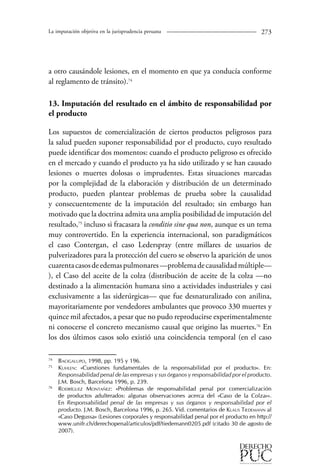 La imputación objetiva en la jurisprudencia peruana 273 
a otro causándole lesiones, en el momento en que ya conducía conforme 
al reglamento de tránsito).74 
13. Imputación del resultado en el ámbito de responsabilidad por 
el producto 
Los supuestos de comercialización de ciertos productos peligrosos para 
la salud pueden suponer responsabilidad por el producto, cuyo resultado 
puede identificar dos momentos: cuando el producto peligroso es ofrecido 
en el mercado y cuando el producto ya ha sido utilizado y se han causado 
lesiones o muertes dolosas o imprudentes. Estas situaciones marcadas 
por la complejidad de la elaboración y distribución de un determinado 
producto, pueden plantear problemas de prueba sobre la causalidad 
y consecuentemente de la imputación del resultado; sin embargo han 
motivado que la doctrina admita una amplia posibilidad de imputación del 
resultado,75 incluso si fracasara la conditio sine qua non, aunque es un tema 
muy controvertido. En la experiencia internacional, son paradigmáticos 
el caso Contergan, el caso Lederspray (entre millares de usuarios de 
pulverizadores para la protección del cuero se observo la aparición de unos 
cuarenta casos de edemas pulmonares —problema de causalidad múltiple— 
), el Caso del aceite de la colza (distribución de aceite de la colza —no 
destinado a la alimentación humana sino a actividades industriales y casi 
exclusivamente a las siderúrgicas— que fue desnaturalizado con anilina, 
mayoritariamente por vendedores ambulantes que provoco 330 muertes y 
quince mil afectados, a pesar que no pudo reproducirse experimentalmente 
ni conocerse el concreto mecanismo causal que origino las muertes.76 En 
los dos últimos casos solo existió una coincidencia temporal (en el caso 
74 Bacigalupo, 1998, pp. 195 y 196. 
75 Kuhlen: «Cuestiones fundamentales de la responsabilidad por el producto». En: 
Responsabilidad penal de las empresas y sus órganos y responsabilidad por el producto. 
J.M. Bosch, Barcelona 1996, p. 239. 
76 Rodríguez Montañez: «Problemas de responsabilidad penal por comercialización 
de productos adulterados: algunas observaciones acerca del «Caso de la Colza»». 
En Responsabilidad penal de las empresas y sus órganos y responsabilidad por el 
producto. J.M. Bosch, Barcelona 1996, p. 265. Vid. comentarios de Klaus Tiedemann al 
«Caso Degussa» (Lesiones corporales y responsabilidad penal por el producto en http:// 
www.unifr.ch/derechopenal/articulos/pdf/tiedemann0205.pdf (citado 30 de agosto de 
2007). 
 