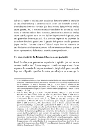 274 Felipe A. Villavicencio Terreros 
del uso de spray) o una relación estadística llamativa (entre la aparición 
de síndromes tóxicos y la distribución del aceite. Los tribunales alemán y 
español respectivamente tuvieron que decidir cómo debe probarse una ley 
causal general. Así, si bien un enunciado estadístico no es una ley causal 
sino a lo sumo un indicio de su existencia, entonces la admisión de una ley 
causal por el juzgador no es un acto de libre disposición de la prueba, sino 
una particular decisión judicial. «Las ciencias empíricas no disponen de 
estándares de validez general para la prueba de hipótesis causales generales 
(leyes causales). Por esta razón un Tribunal puede basar su sentencia en 
una hipótesis causal que se reconozca suficientemente confirmada por un 
sector representativo de la ciencia empírica correspondiente».7 
14. Cumplimiento de deberes de función o de profesión 
En el derecho penal peruano es mayoritaria la opinión que esta es una 
causa de justificación.78 Por nuestra parte, consideramos que se trata de un 
supuesto de ausencia de imputación objetiva (atipicidad) pues, «cuando 
haya una obligación específica de actuar para el sujeto, no se trata ya de 
77 Puppe: «Problemas de imputación del resultado en el ámbito de la responsabilidad por el 
producto». En Responsabilidad penal de las empresas y sus órganos y responsabilidad 
por el producto. J.M. Bosch, Barcelona 1996, p. 229. Cfr. Idem: La imputación del 
resultado en el derecho penal. Ara, Lima 2003, pp 65 y ss, 110 y ss. Cfr. Gimbernat: La 
omisión impropia en la dogmatica penal alemana en Ensayos penales, Tecnos, Madrid 
1999, p. 330–335. 
78 Hurtado Pozo, 2005, p. 573, num. 1488; Peña Cabrera, 1998, p. 422 y ss; Bramont 
Arias/Bramont–Arias Torres, 2001, pp. 194 y ss.; Villa Stein, 1998, p. 333; Salinas 
Siccha en Código Penal comentado I, 2004, p. 785. A favor de nuestra posición 
se encuentran Bramont–Arias Torres, L. M., 2000, pp. 220–221; Caro John, J.A.: 
Comentarios al Articulo 20º inciso 11 del código penal en JUS Legislación Nº 7, 
2007, p. 284; Caro Coria, D.C.: Comentarios sobre el decreto Legislativo Nº 982 
que reforma el código penal en JUS Legislación Nº 7, 2007, p. 275. En este sentido, 
la jurisprudencia: «Se colige de autos que la conducta del sentenciado se encuentra 
amparada en la justificante del cumplimiento de un deber, toda vez que al tener la 
condición de funcionario público que en la fecha de los hechos se encontraba de 
servicio dando cumplimiento a un operativo de captura de elementos integrantes de 
agrupaciones delictivas, tenía el deber de prestar seguridad a su superior jerárquico por 
encontrarse en una estrecha relación de subordinación, estando autorizado a repeler 
de modo legítimo cualquier tipo de agresión o ataque que pudiera sufrir su superior; 
desapareciendo así la antijuridicidad de la conducta, siendo del caso absolverlo de los 
cargos de lesiones graves». Exp. 2683–97 Lima. Ejecutoria Suprema del 21 de mayo de 
1998. En Rojas Vargas I, 1999, p. 139. 
 