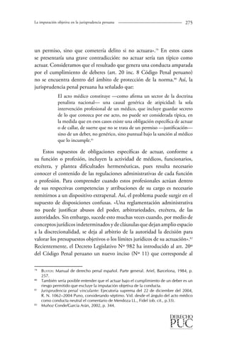 La imputación objetiva en la jurisprudencia peruana 275 
un permiso, sino que cometería delito si no actuara».79 En estos casos 
se presentaría una grave contradicción: no actuar sería tan típico como 
actuar. Consideramos que el resultado que genera una conducta amparada 
por el cumplimiento de deberes (art. 20 inc. 8 Código Penal peruano) 
no se encuentra dentro del ámbito de protección de la norma.80 Así, la 
jurisprudencia penal peruana ha señalado que: 
El acto médico constituye —como afirma un sector de la doctrina 
penalista nacional— una causal genérica de atipicidad: la sola 
intervención profesional de un médico, que incluye guardar secreto 
de lo que conozca por ese acto, no puede ser considerada típica, en 
la medida que en esos casos existe una obligación específica de actuar 
o de callar, de suerte que no se trata de un permiso —justificación— 
sino de un deber, no genérico, sino puntual bajo la sanción al médico 
que lo incumple.81 
Estos supuestos de obligaciones específicas de actuar, conforme a 
su función o profesión, incluyen la actividad de médicos, funcionarios, 
etcétera, y plantea dificultades hermenéuticas, pues resulta necesario 
conocer el contenido de las regulaciones administrativas de cada función 
o profesión. Para comprender cuando estos profesionales actúan dentro 
de sus respectivas competencias y atribuciones de su cargo es necesario 
remitirnos a un dispositivo extrapenal. Así, el problema puede surgir en el 
supuesto de disposiciones confusas. «Una reglamentación administrativa 
no puede justificar abusos del poder, arbitrariedades, etcétera, de las 
autoridades. Sin embargo, sucede esto muchas veces cuando, por medio de 
conceptos jurídicos indeterminados y de cláusulas que dejan amplio espacio 
a la discrecionalidad, se deja al arbitrio de la autoridad la decisión para 
valorar los presupuestos objetivos o los límites jurídicos de su actuación».82 
Recientemente, el Decreto Legislativo Nº 982 ha introducido al art. 20º 
del Código Penal peruano un nuevo inciso (Nº 1) que corresponde al 
79 Bustos: Manual de derecho penal español. Parte general. Ariel, Barcelona, 1984, p. 
257. 
80 También sería posible entender que el actuar bajo el cumplimiento de un deber es un 
riesgo permitido que excluye la imputación objetiva de la conducta. 
81 Jurisprudencia penal vinculante: Ejecutoria suprema del 22 de diciembre del 2004, 
R. N. 1062–2004 Puno, considerando séptimo. Vid. desde el ángulo del acto médico 
como conducta neutral el comentario de Mendoza LL., Fidel (ob. cit., p.33). 
82 Muñoz Conde/García Arán, 2002, p. 344. 
 