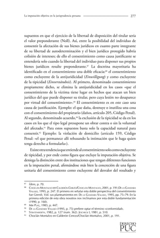La imputación objetiva en la jurisprudencia peruana 27 
supuestos en que el ejercicio de la libertad de disposición del titular sería 
el valor preponderante (Noll). Así, entre la posibilidad del individuo de 
consentir la afectación de sus bienes jurídicos en cuanto parte integrante 
de su libertad de autodeterminación y el bien jurídico protegido habría 
colisión de intereses; de ello el consentimiento como causa justificante se 
entendería solo cuando la libertad del individuo para disponer sus propios 
bienes jurídicos resulte preponderante.87 La doctrina mayoritaria ha 
identificado en el consentimiento una doble eficacia:8 el consentimiento 
como excluyente de la antijuridicidad (Einwilligung) y como excluyente 
de la tipicidad (Einverständnis). Al primero, denominado consentimiento 
propiamente dicho, se elimina la antijuridicidad en los casos «que el 
consentimiento de la víctima tiene lugar en hechos que atacan un bien 
jurídico del que puede disponer su titular, pero cuya lesión no desaparece 
por virtud del consentimiento».89 El consentimiento es en este caso una 
causa de justificación. Ejemplo: el que daña, destruye o inutiliza una cosa 
con el consentimiento del propietario (daños, artículo 205, Código Penal). 
Al segundo, denominado acuerdo,90 la exclusión de la tipicidad se da en los 
casos en los que el tipo legal presupone un obrar contra o sin la voluntad 
del afectado.91 Para estos supuestos basta solo la capacidad natural para 
consentir.92 Ejemplo: la violación de domicilio (artículo 159, Código 
Penal: «el que permanece allí rehusando la intimación que le haga quien 
tenga derecho a formularla»). 
Existe otra tendencia que entiende al consentimiento solo como excluyente 
de tipicidad, y por ende como figura que excluye la imputación objetiva. Se 
deniega la distinción entre dos instituciones que tengan diferentes funciones 
en la imputación penal, afirmándose más bien la concreción de una figura 
unitaria del consentimiento como excluyente del desvalor del resultado y 
87 Ídem, p. 70. 
88 Choclán Montalvo en Calderón Cerezo/Choclán Montalvo, 2001, p. 191;De la Gandara 
Vallejo, 1995, p. 247. El primero en señalar esta doble perspectiva del consentimiento 
fue Geerds. Vid. sus planteamientos en: De la Gandara Vallejo, 1995, pp. 75–79. En la 
primera edición de esta obra nosotros nos inclinamos por esta doble fundamentación 
(1990, p. 160). 
89 Mir Puig, 1985, p. 447. 
90 De la Gandara Vallejo (1995, p. 75) prefiere optar el término «conformidad». 
91 Stratenwerth, 1982, p. 127 (num. 362). Jescheck I, 1981, p. 510. 
92 Choclán Montalvo en Calderón Cerezo/Choclán Montalvo, 2001, p. 191. 
 