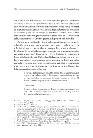 278 Felipe A. Villavicencio Terreros 
con él, el desvalor de la acción.93 «Esta teoría considera que cuando el bien es 
disponible se trata de proteger el ámbito de dominio del titular; en todos los 
casos en que concurre un consentimiento consciente y libre no hay necesidad 
de intervención del Derecho penal, quedan fuera del ámbito de protección 
de la norma y con ello se excluye la imputación objetiva, pues la libre 
determinación del titular prevalece sobre el interés social en la conservación 
del sustrato material».94 Creemos que esta es la posición más aceptable. 
En cuanto al ámbito de eficacia del consentimiento, este no es de 
aplicación general pues no se aceptará en el caso de delitos contra la 
colectividad «puesto que en ellos se protegen bienes independientes de 
la voluntad de un individuo, aunque supongan que la acción recae sobre 
una persona concreta».95 Ejemplo: en el delito de violencia y resistencia a 
la autoridad (artículo 365, Código Penal) el consentimiento no se acepta. 
Por el contrario, el consentimiento podrá aceptarse en delitos contra los 
particulares siempre que sean exclusivamente privados y renunciables 
como puede ocurrir en delitos contra el patrimonio, contra el honor. Así, 
la jurisprudencia peruana señala que: 
El ejercicio de la acción, en los delitos contra el honor, es privado, por 
lo que al ser un bien jurídico disponible el consentimiento excluye 
la responsabilidad, no existiendo infracción cuando el titular del 
derecho hubiese otorgado al efecto su consentimiento.96 
En otro caso: 
El haber recibido la agraviada un cheque sin fondos, conociendo este 
hecho, debe considerarse como un consentimiento valido y eximente 
de responsabilidad del inculpado.97 
93 Ídem, p. 192; De la Gandara Vallejo, 1995, pp. 109 y 247. Cfr. Roxin, 1999, p. 517; 
Mir Puig 2004, p. 506. 
94 Choclán Montalvo. Loc. cit.. 
95 Mir Puig, 2004, p. 508. Sin embargo, la jurisprudencia nacional utiliza al consentimiento 
como una figura atenuante de la pena: «En el delito de falsificación de documentos, si 
bien el consentimiento de la persona cuya firma fue falsificada, no exime de pena al 
inculpado, al ser el Estado el titular del bien jurídico, puede tomarse en cuenta para 
disminuir la pena por debajo del mínimo legal» Ejecutoria superior del 10 de mayo de 
1999, Exp. 31.–L–1–98. En: Serie de jurisprudencia 4, 2000, p. 277. 
96 Exp. 378–98. 31 de marzo de 1998. En: Guía Rápida de Jurisprudencia Penal y Procesal 
Penal, Diálogo con la Jurisprudencia. Lima: Gaceta Jurídica, 2001, p. 81. 
97 Exp. 4165–98 Lambayeque. Chiclayo, 30 de noviembre de 1998. En: Serie de 
Jurisprudencias 3, ob. cit., p. 275. 
 