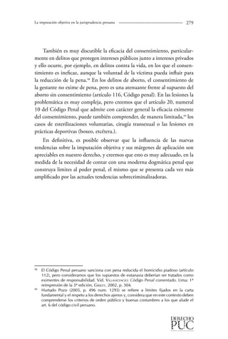 La imputación objetiva en la jurisprudencia peruana 279 
También es muy discutible la eficacia del consentimiento, particular-mente 
en delitos que protegen intereses públicos junto a intereses privados 
y ello ocurre, por ejemplo, en delitos contra la vida, en los que el consen-timiento 
es ineficaz, aunque la voluntad de la víctima pueda influir para 
la reducción de la pena.98 En los delitos de aborto, el consentimiento de 
la gestante no exime de pena, pero es una atenuante frente al supuesto del 
aborto sin consentimiento (artículo 116, Código penal). En las lesiones la 
problemática es muy compleja, pero creemos que el artículo 20, numeral 
10 del Código Penal que admite con carácter general la eficacia eximente 
del consentimiento, puede también comprender, de manera limitada,9 los 
casos de esterilizaciones voluntarias, cirugía transexual o las lesiones en 
prácticas deportivas (boxeo, etcétera.). 
En definitiva, es posible observar que la influencia de las nuevas 
tendencias sobre la imputación objetiva y sus márgenes de aplicación son 
apreciables en nuestro derecho, y creemos que esto es muy adecuado, en la 
medida de la necesidad de contar con una moderna dogmática penal que 
construya limites al poder penal, el mismo que se presenta cada vez más 
amplificado por las actuales tendencias sobrecriminalizadoras. 
98 El Código Penal peruano sanciona con pena reducida el homicidio piadoso (artículo 
112), pero consideramos que los supuestos de eutanasia deberían ser tratados como 
eximentes de responsabilidad. Vid. Villavicencio: Código Penal comentado. Lima: 1ª 
reimpresión de la 3ª edición, Grijley, 2002, p. 304. 
99 Hurtado Pozo (2005, p. 496 num. 1295) se refiere a límites fijados en la carta 
fundamental y el respeto a los derechos ajenos y, considera que en este contexto deben 
comprenderse los criterios de orden público y buenas costumbres a los que alude el 
art. 6 del código civil peruano. 
