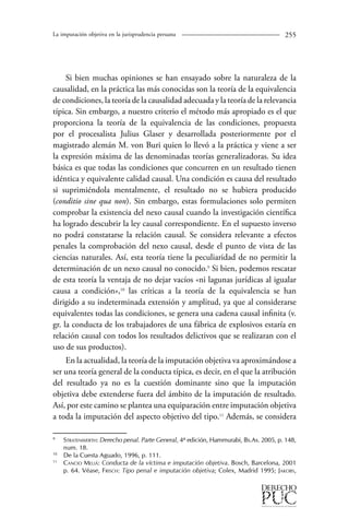 La imputación objetiva en la jurisprudencia peruana 255 
Si bien muchas opiniones se han ensayado sobre la naturaleza de la 
causalidad, en la práctica las más conocidas son la teoría de la equivalencia 
de condiciones, la teoría de la causalidad adecuada y la teoría de la relevancia 
típica. Sin embargo, a nuestro criterio el método más apropiado es el que 
proporciona la teoría de la equivalencia de las condiciones, propuesta 
por el procesalista Julius Glaser y desarrollada posteriormente por el 
magistrado alemán M. von Buri quien lo llevó a la práctica y viene a ser 
la expresión máxima de las denominadas teorías generalizadoras. Su idea 
básica es que todas las condiciones que concurren en un resultado tienen 
idéntica y equivalente calidad causal. Una condición es causa del resultado 
si suprimiéndola mentalmente, el resultado no se hubiera producido 
(conditio sine qua non). Sin embargo, estas formulaciones solo permiten 
comprobar la existencia del nexo causal cuando la investigación científica 
ha logrado descubrir la ley causal correspondiente. En el supuesto inverso 
no podrá constatarse la relación causal. Se considera relevante a efectos 
penales la comprobación del nexo causal, desde el punto de vista de las 
ciencias naturales. Así, esta teoría tiene la peculiaridad de no permitir la 
determinación de un nexo causal no conocido. Si bien, podemos rescatar 
de esta teoría la ventaja de no dejar vacíos «ni lagunas jurídicas al igualar 
causa a condición»,10 las críticas a la teoría de la equivalencia se han 
dirigido a su indeterminada extensión y amplitud, ya que al considerarse 
equivalentes todas las condiciones, se genera una cadena causal infinita (v. 
gr. la conducta de los trabajadores de una fábrica de explosivos estaría en 
relación causal con todos los resultados delictivos que se realizaran con el 
uso de sus productos). 
En la actualidad, la teoría de la imputación objetiva va aproximándose a 
ser una teoría general de la conducta típica, es decir, en el que la atribución 
del resultado ya no es la cuestión dominante sino que la imputación 
objetiva debe extenderse fuera del ámbito de la imputación de resultado. 
Así, por este camino se plantea una equiparación entre imputación objetiva 
a toda la imputación del aspecto objetivo del tipo.1 Además, se considera 
Stratenwerth: Derecho penal. Parte General, 4ª edición, Hammurabi, Bs.As. 2005, p. 148, 
num. 18. 
10 De la Cuesta Aguado, 1996, p. 111. 
1 Cancio Meliá: Conducta de la víctima e imputación objetiva. Bosch, Barcelona, 2001 
p. 64. Véase, Frisch: Tipo penal e imputación objetiva; Colex, Madrid 1995; Jakobs, 
 