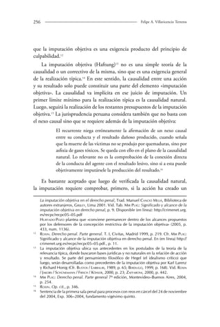 256 Felipe A. Villavicencio Terreros 
que la imputación objetiva es una exigencia producto del principio de 
culpabilidad.12 
La imputación objetiva (Haftung)13 no es una simple teoría de la 
causalidad o un correctivo de la misma, sino que es una exigencia general 
de la realización típica.14 En este sentido, la causalidad entre una acción 
y su resultado solo puede constituir una parte del elemento «imputación 
objetiva». La causalidad va implícita en ese juicio de imputación. Un 
primer límite mínimo para la realización típica es la causalidad natural. 
Luego, seguirá la realización de los restantes presupuestos de la imputación 
objetiva.15 La jurisprudencia peruana considera también que no basta con 
el nexo causal sino que se requiere además de la imputación objetiva: 
El recurrente niega erróneamente la afirmación de un nexo causal 
entre su conducta y el resultado dañoso producido, cuando señala 
que la muerte de las víctimas no se produjo por quemaduras, sino por 
asfixia de gases tóxicos. Se queda con ello en el plano de la causalidad 
natural. Lo relevante no es la comprobación de la conexión directa 
de la conducta del agente con el resultado lesivo, sino si a esta puede 
objetivamente imputársele la producción del resultado.16 
Es bastante aceptado que luego de verificada la causalidad natural, 
la imputación requiere comprobar, primero, si la acción ha creado un 
La imputación objetiva en el derecho penal, Trad. Manuel Cancio Meliá, Biblioteca de 
autores extranjeros, Grijley, Lima 2001. Vid. Tab. Mir Puig: Significado y alcance de la 
imputación objetiva en derecho penal, p. 9. Disponible (en línea): http://crimenet.urg. 
es/recpc/recpc05–05.pdf 
Hurtado Pozo plantea que «conviene permanecer dentro de los alcances propuestos 
por los defensores de la concepción restrictiva de la imputación objetiva» (2005, p. 
433, num. 1136). 
12 Roxin. Derecho penal. Parte general. T. I, Civitas, Madrid 1999, p. 219. Cfr. Mir Puig: 
Significado y alcance de la imputación objetiva en derecho penal. En (en línea) http:// 
crimenet.urg.es/recpc/recpc05–05.pdf., p. 11. 
13 La imputación objetiva ubica sus antecedentes en los postulados de la teoría de la 
relevancia típica, donde buscaron bases jurídicas y no naturales en la relación de acción 
y resultado. Se parte del pensamiento filosófico de Hegel (el idealismo crítico) que 
luego, serán desarrolladas como precedentes de la imputación objetiva por Karl Larenz 
y Richard Honig (Cfr. Bustos / Larrauri, 1989, p. 65; Berdugo, 1999, p. 168). Vid. Roxin 
/ Jakobs / Schünemann / Frisch / Köhler, 2000, p. 23; Zaffaroni, 2000, p. 442. 
14 Mir Puig: Derecho penal. Parte general 7ª edición, Montevideo–Buenos Aires, 2004, 
p. 254. 
15 Roxin. Op. cit., p. 346. 
16 Sentencia de la primera sala penal para procesos con reos en cárcel del 24 de noviembre 
del 2004, Exp. 306–2004, fundamento vigésimo quinto. 
 