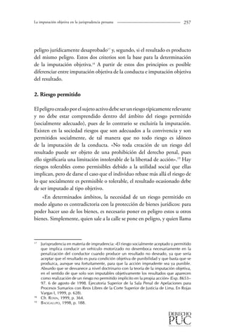 La imputación objetiva en la jurisprudencia peruana 257 
peligro jurídicamente desaprobado17 y, segundo, si el resultado es producto 
del mismo peligro. Estos dos criterios son la base para la determinación 
de la imputación objetiva.18 A partir de estos dos principios es posible 
diferenciar entre imputación objetiva de la conducta e imputación objetiva 
del resultado. 
2. Riesgo permitido 
El peligro creado por el sujeto activo debe ser un riesgo típicamente relevante 
y no debe estar comprendido dentro del ámbito del riesgo permitido 
(socialmente adecuado), pues de lo contrario se excluiría la imputación. 
Existen en la sociedad riesgos que son adecuados a la convivencia y son 
permitidos socialmente, de tal manera que no todo riesgo es idóneo 
de la imputación de la conducta. «No toda creación de un riesgo del 
resultado puede ser objeto de una prohibición del derecho penal, pues 
ello significaría una limitación intolerable de la libertad de acción».19 Hay 
riesgos tolerables como permisibles debido a la utilidad social que ellas 
implican, pero de darse el caso que el individuo rebase más allá el riesgo de 
lo que socialmente es permisible o tolerable, el resultado ocasionado debe 
de ser imputado al tipo objetivo. 
«En determinados ámbitos, la necesidad de un riesgo permitido en 
modo alguno es contradictoria con la protección de bienes jurídicos: para 
poder hacer uso de los bienes, es necesario poner en peligro estos u otros 
bienes. Simplemente, quien sale a la calle se pone en peligro, y quien llama 
17 Jurisprudencia en materia de imprudencia: «El riesgo socialmente aceptado y permitido 
que implica conducir un vehículo motorizado no desemboca necesariamente en la 
penalización del conductor cuando produce un resultado no deseado, ya que sería 
aceptar que el resultado es pura condición objetiva de punibilidad y que basta que se 
produzca, aunque sea fortuitamente, para que la acción imprudente sea ya punible. 
Absurdo que se desvanece a nivel doctrinario con la teoría de la imputación objetiva, 
en el sentido de que solo son imputables objetivamente los resultados que aparecen 
como realización de un riesgo no permitido implícito en la propia acción» (Exp. 8653– 
97. 6 de agosto de 1998. Ejecutoria Superior de la Sala Penal de Apelaciones para 
Procesos Sumarios con Reos Libres de la Corte Superior de Justicia de Lima. En Rojas 
Vargas I, 1999, p. 628). 
18 Cfr. Roxin, 1999, p. 364. 
19 Bacigalupo, 1998, p. 188. 
 