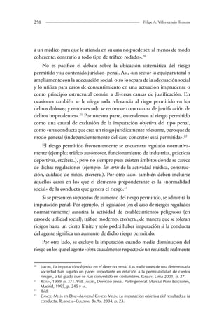 258 Felipe A. Villavicencio Terreros 
a un médico para que le atienda en su casa no puede ser, al menos de modo 
coherente, contrario a todo tipo de tráfico rodado».20 
No es pacífico el debate sobre la ubicación sistemática del riesgo 
permitido y su contenido jurídico–penal. Así, «un sector lo equipara total o 
ampliamente con la adecuación social, otro lo separa de la adecuación social 
y lo utiliza para casos de consentimiento en una actuación imprudente o 
como principio estructural común a diversas causas de justificación. En 
ocasiones también se le niega toda relevancia al riego permitido en los 
delitos dolosos; y entonces solo se reconoce como causa de justificación de 
delitos imprudentes».21 Por nuestra parte, entendemos al riesgo permitido 
como una causal de exclusión de la imputación objetiva del tipo penal, 
como «una conducta que crea un riesgo jurídicamente relevante, pero que de 
modo general (independientemente del caso concreto) está permitida».22 
El riesgo permitido frecuentemente se encuentra regulado normativa-mente 
(ejemplo: tráfico automotor, funcionamiento de industrias, prácticas 
deportivas, etcétera.), pero no siempre pues existen ámbitos donde se carece 
de dichas regulaciones (ejemplo: lex artis de la actividad médica, construc-ción, 
cuidado de niños, etcétera.). Por otro lado, también deben incluirse 
aquellos casos en los que el elemento preponderante es la «normalidad 
social» de la conducta que genera el riesgo.23 
Si se presenten supuestos de aumento del riesgo permitido, se admitirá la 
imputación penal. Por ejemplo, el legislador (en el caso de riesgos regulados 
normativamente) autoriza la actividad de establecimientos peligrosos (en 
casos de utilidad social), tráfico moderno, etcétera., de manera que se toleran 
riesgos hasta un cierto límite y solo podrá haber imputación si la conducta 
del agente significa un aumento de dicho riesgo permitido. 
Por otro lado, se excluye la imputación cuando medie disminución del 
riesgo en los que el agente «obra causalmente respecto de un resultado realmente 
20 Jakobs, La imputación objetiva en el derecho penal. Las tradiciones de una determinada 
sociedad han jugado un papel importante en relación a la permisibilidad de ciertos 
riesgos, a tal grado que se han convertido en costumbres. Grijley, Lima 2001, p. 27. 
21 Roxin, 1999, p. 371. Vid. Jakobs, Derecho penal. Parte general. Marcial Pons Ediciones, 
Madrid, 1995, p. 245 y ss. 
22 Ibid. 
23 Cancio Melía en Díaz–Aranda / Cancio Melía: La imputación objetiva del resultado a la 
conducta, Rubinzal–Culzoni, Bs.As. 2004, p. 23. 
 