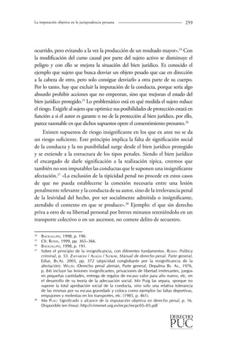 La imputación objetiva en la jurisprudencia peruana 259 
ocurrido, pero evitando a la vez la producción de un resultado mayor».24 Con 
la modificación del curso causal por parte del sujeto activo se disminuye el 
peligro y con ello se mejora la situación del bien jurídico. Es conocido el 
ejemplo que sujeto que busca desviar un objeto pesado que cae en dirección 
a la cabeza de otro, pero solo consigue desviarlo a otra parte de su cuerpo. 
Por lo tanto, hay que excluir la imputación de la conducta, porque sería algo 
absurdo prohibir acciones que no empeoran, sino que mejoran el estado del 
bien jurídico protegido.25 Lo problemático está en qué medida el sujeto reduce 
el riesgo. Exigirle al sujeto que optimice sus posibilidades de protección estará en 
función a si el autor es garante o no de la protección al bien jurídico, por ello, 
parece razonable en que dichos supuestos opere el consentimiento presunto.26 
Existen supuestos de riesgo insignificante en los que ex ante no se da 
un riesgo suficiente. Este principio implica la falta de significación social 
de la conducta y la no punibilidad surge desde el bien jurídico protegido 
y se extiende a la estructura de los tipos penales. Siendo el bien jurídico 
el encargado de darle significación a la realización típica, creemos que 
también no son imputables las conductas que le suponen una insig­nificante 
afectación.27 «La exclusión de la tipicidad penal no procede en estos casos 
de que no pueda establecerse la conexión necesaria entre una lesión 
penalmente relevante y la conducta de su autor, sino de la irrelevancia penal 
de la lesividad del hecho, por ser socialmente admitida o insignificante, 
atendido el contexto en que se produce».28 Ejemplo: el que sin derecho 
priva a otro de su libertad personal por breves minutos reteniéndolo en un 
transporte colectivo o en un ascensor, no comete delito de secuestro. 
24 Bacigalupo, 1998, p. 190. 
25 Cfr. Roxin, 1999, pp. 365–366. 
26 Bacigalupo, 1998, p. 191. 
27 Sobre el principio de la insignificancia, con diferentes fundamentos. Roxin: Política 
criminal, p. 53. Zaffaroni / Alagia / Slokar, Manual de derecho penal. Parte general, 
Ediar, Bs.As. 2005, pp. 372 (atipicidad conglobante por la insignificancia de la 
afectación). Welzel (Derecho penal alemán, Parte general, Depalma Bs. As., 1976, 
p. 84) incluye las lesiones insignificantes, privaciones de libertad irrelevantes, juegos 
en pequeñas cantidades, entrega de regalos de escaso valor para año nuevo, etc. en 
el desarrollo de su teoría de la adecuación social. Mir Puig las separa, «porque no 
supone la total aprobación social de la conducta, sino solo una relativa tolerancia 
de las mismas por su escasa gravedad» y coloca como ejemplos las faltas deportivas, 
empujones y molestias en los transportes, etc. (1985, p. 461). 
28 Mir Puig: Significado y alcance de la imputación objetiva en derecho penal, p. 16. 
Disponible (en línea): http://crimenet.urg.es/recpc/recpc05–05.pdf 
 