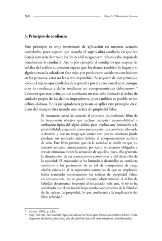 260 Felipe A. Villavicencio Terreros 
3. Principio de confianza 
Este principio es muy interesante de aplicación en nuestras actuales 
sociedades, pues supone que cuando el sujeto obra confiado en que los 
demás actuarán dentro de los límites del riesgo permitido no cabe imputarle 
penalmente la conducta. Así, si por ejemplo, el conductor que respeta las 
señales del tráfico automotor espera que los demás también lo hagan y si 
alguien cruza la calzada en «luz roja» y se produce un accidente con lesiones 
en las personas, estas no les serán imputables. Se requiere de este principio 
solo si el sujeto «que confía ha de responder por el curso causal en sí, aunque 
otro lo conduzca a dañar mediante un comportamiento defectuoso».29 
Creemos que este principio de confianza no está solo limitado al deber de 
cuidado propio de los delitos imprudentes, pues también es posible en los 
delitos dolosos. En la jurisprudencia peruana se aplica este principio en el 
Caso del transportista usando una tarjeta de propiedad falsa: 
El encausado actuó de acuerdo al principio de confianza, filtro de 
la imputación objetiva que excluye cualquier responsabilidad o 
atribución típica del algún delito, pues implica una limitación a la 
previsibilidad, exigiendo, como presupuesto, una conducta adecuada 
a derecho y que no tenga que contar con que su conducta puede 
producir un resultado típico debido al comportamiento jurídico 
de otro. Este filtro permite que en la sociedad se confíe en que los 
terceros actuaran correctamente, por tanto no estamos obligados a 
revisar minuciosamente la actuación de aquellos, pues, ello generaría 
la disminución de las transacciones económicas y del desarrollo de 
la sociedad. El encausado se ha limitado a desarrollar su conducta 
conforme a los parámetros de su rol de transportista de carga 
chofer, existía en él la expectativa normativa de que su empleador 
había tramitado correctamente las tarjetas de propiedad falsas; 
en consecuencia, no se puede imputar objetivamente el delito de 
falsedad documental impropia al encausado, más aun, si no se ha 
acreditado que el encausado haya tenido conocimiento de la falsedad 
de las tarjetas de propiedad, lo que conllevaría a la inaplicación del 
filtro referido.30 
29 Jakobs, 1995, p. 254. 
30 Exp. 142–06, Tercera Sala Especializada en lo Penal para Procesos con Reos Libres, Corte 
Superior de Justicia de Lima, dos de abril de dos mil siete (séptimo considerando). 
 
