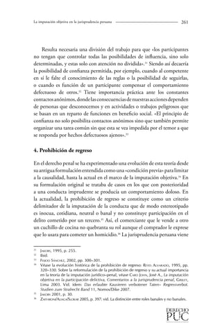 La imputación objetiva en la jurisprudencia peruana 261 
Resulta necesaria una división del trabajo para que «los participantes 
no tengan que controlar todas las posibilidades de influencia, sino solo 
determinadas, y estas solo con atención no dividida».31 Siendo así decaería 
la posibilidad de confianza permitida, por ejemplo, cuando al competente 
en sí le falte el conocimiento de las reglas o la posibilidad de seguirlas, 
o cuando es función de un participante compensar el comportamiento 
defectuoso de otros.32 Tiene importancia práctica ante los constantes 
contactos anónimos, donde las consecuencias de nuestras acciones dependen 
de personas que desconocemos y en actividades o trabajos peligrosos que 
se basan en un reparto de funciones en beneficio social. «El principio de 
confianza no solo posibilita contactos anónimos sino que también permite 
organizar una tarea común sin que esta se vea impedida por el temor a que 
se responda por hechos defectuosos ajenos».33 
4. Prohibición de regreso 
En el derecho penal se ha experimentado una evolución de esta teoría desde 
su antigua formulación entendida como una «condición previa» para limitar 
a la causalidad, hasta la actual en el marco de la imputación objetiva.34 En 
su formulación original se trataba de casos en los que con posterioridad 
a una conducta imprudente se producía un comportamiento doloso. En 
la actualidad, la prohibición de regreso se constituye como un criterio 
delimitador de la imputación de la conducta que de modo estereotipado 
es inocua, cotidiana, neutral o banal y no constituye participación en el 
delito cometido por un tercero.35 Así, el comerciante que le vende a otro 
un cuchillo de cocina no quebranta su rol aunque el comprador le exprese 
que lo usara para cometer un homicidio.36 La jurisprudencia peruana viene 
31 Jakobs, 1995, p. 255. 
32 Ibid. 
3 Feijoo Sánchez, 2002, pp. 300–301. 
34 Véase la evolución histórica de la prohibición de regreso: Reyes Alvarado, 1995, pp. 
320–330. Sobre la reformulación de la prohibición de regreso y su actual importancia 
en la teoría de la imputación jurídico–penal, véase Caro John, José A., La imputación 
objetiva en la participación delictiva, Comentarios a la jurisprudencia penal, Grijley, 
Lima 2003. Vid. ídem: Das erlaubte Kausieren verbotener Taten– Regressverbot. 
Studien zum Strafrecht Band 11, Nomos/Dike 2007. 
35 Jakobs 2001, p. 30. 
36 Zaffaroni/Aliaga/Slokar 2005, p. 397: vid. La distinción entre roles banales y no banales. 
 
