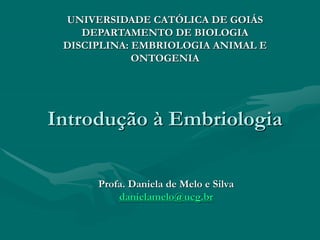 Introdução à Embriologia
Profa. Daniela de Melo e Silva
danielamelo@ucg.br
UNIVERSIDADE CATÓLICA DE GOIÁS
DEPARTAMENTO DE BIOLOGIA
DISCIPLINA: EMBRIOLOGIA ANIMAL E
ONTOGENIA
 