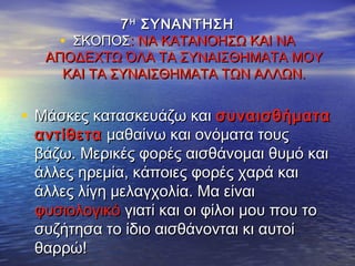 77ΗΗ
ΣΥΝΑΝΤΗΣΗΣΥΝΑΝΤΗΣΗ
• ΣΚΟΠΟΣΣΚΟΠΟΣ: ΝΑ ΚΑΤΑΝΟΗΣΩ ΚΑΙ ΝΑ: ΝΑ ΚΑΤΑΝΟΗΣΩ ΚΑΙ ΝΑ
ΑΠΟΔΕΧΤΩ ΌΛΑ ΤΑ ΣΥΝΑΙΣΘΗΜΑΤΑ ΜΟΥΑΠΟΔΕΧΤΩ ΌΛΑ ΤΑ ΣΥΝΑΙΣΘΗΜΑΤΑ ΜΟΥ
ΚΑΙ ΤΑ ΣΥΝΑΙΣΘΗΜΑΤΑ ΤΩΝ ΑΛΛΩΝ.ΚΑΙ ΤΑ ΣΥΝΑΙΣΘΗΜΑΤΑ ΤΩΝ ΑΛΛΩΝ.
• Μάσκες κατασκευάζω καιΜάσκες κατασκευάζω και συναισθήματασυναισθήματα
αντίθετααντίθετα μαθαίνω και ονόματα τουςμαθαίνω και ονόματα τους
βάζω. Μερικές φορές αισθάνομαι θυμό καιβάζω. Μερικές φορές αισθάνομαι θυμό και
άλλες ηρεμία, κάποιες φορές χαρά καιάλλες ηρεμία, κάποιες φορές χαρά και
άλλες λίγη μελαγχολία. Μα είναιάλλες λίγη μελαγχολία. Μα είναι
φυσιολογικόφυσιολογικό γιατί και οι φίλοι μου που τογιατί και οι φίλοι μου που το
συζήτησα το ίδιο αισθάνονται κι αυτοίσυζήτησα το ίδιο αισθάνονται κι αυτοί
θαρρώ!θαρρώ!
 