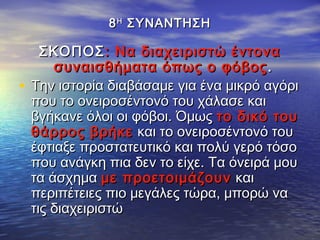 88ΗΗ
ΣΥΝΑΝΤΗΣΗΣΥΝΑΝΤΗΣΗ
ΣΚΟΠΟΣΣΚΟΠΟΣ: Να διαχειριστώ έντονα: Να διαχειριστώ έντονα
συναισθήματα όπως ο φόβοςσυναισθήματα όπως ο φόβος ..
• Την ιστορία διαβάσαμε για ένα μικρό αγόριΤην ιστορία διαβάσαμε για ένα μικρό αγόρι
που το ονειροσέντονό του χάλασε καιπου το ονειροσέντονό του χάλασε και
βγήκανε όλοι οι φόβοι. Όμωςβγήκανε όλοι οι φόβοι. Όμως το δικό τουτο δικό του
θάρρος βρήκεθάρρος βρήκε και το ονειροσέντονό τουκαι το ονειροσέντονό του
έφτιαξε προστατευτικό και πολύ γερό τόσοέφτιαξε προστατευτικό και πολύ γερό τόσο
που ανάγκη πια δεν το είχε. Τα όνειρά μουπου ανάγκη πια δεν το είχε. Τα όνειρά μου
τα άσχηματα άσχημα με προετοιμάζουνμε προετοιμάζουν καικαι
περιπέτειες πιο μεγάλες τώρα, μπορώ ναπεριπέτειες πιο μεγάλες τώρα, μπορώ να
τις διαχειριστώτις διαχειριστώ
 