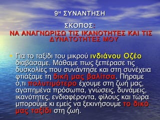 99ΗΗ
ΣΥΝΑΝΤΗΣΗΣΥΝΑΝΤΗΣΗ
ΣΚΟΠΟΣΣΚΟΠΟΣ::
ΝΑ ΑΝΑΓΝΩΡΙΣΩ ΤΙΣ ΙΚΑΝΟΤΗΤΕΣ ΚΑΙ ΤΙΣΝΑ ΑΝΑΓΝΩΡΙΣΩ ΤΙΣ ΙΚΑΝΟΤΗΤΕΣ ΚΑΙ ΤΙΣ
ΔΥΝΑΤΟΤΗΤΕΣ ΜΟΥΔΥΝΑΤΟΤΗΤΕΣ ΜΟΥ
• Για το ταξίδι του μικρούΓια το ταξίδι του μικρού ινδιάνου Οζέοινδιάνου Οζέο
διαβάσαμε. Μάθαμε πως ξεπέρασε τιςδιαβάσαμε. Μάθαμε πως ξεπέρασε τις
δυσκολίες που συνάντησε και στη συνέχειαδυσκολίες που συνάντησε και στη συνέχεια
φτιάξαμε τηφτιάξαμε τη δική μας βαλίτσαδική μας βαλίτσα . Πήραμε. Πήραμε
ό,τιό,τι πολυτιμότεροπολυτιμότερο έχουμε στη ζωή μας,έχουμε στη ζωή μας,
αγαπημένα πρόσωπα, γνώσεις, δυνάμεις,αγαπημένα πρόσωπα, γνώσεις, δυνάμεις,
ικανότητες, ενδιαφέροντα, φίλους και τώραικανότητες, ενδιαφέροντα, φίλους και τώρα
μπορούμε κι εμείς να ξεκινήσουμεμπορούμε κι εμείς να ξεκινήσουμε το δικότο δικό
μας ταξίδιμας ταξίδι στη ζωή.στη ζωή.
 