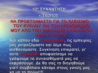 1010ΗΗ
ΣΥΝΑΝΤΗΣΗΣΥΝΑΝΤΗΣΗ
• ΣΚΟΠΟΣΣΚΟΠΟΣ::
ΝΑ ΠΡΟΕΤΟΙΜΑΣΤΩ ΓΙΑ ΤΟ ΚΛΕΙΣΙΜΟΝΑ ΠΡΟΕΤΟΙΜΑΣΤΩ ΓΙΑ ΤΟ ΚΛΕΙΣΙΜΟ
ΤΟΥ ΚΥΚΛΟΥ ΚΑΙ ΤΟΝ ΑΠΟΧΩΡΙΣΜΟΤΟΥ ΚΥΚΛΟΥ ΚΑΙ ΤΟΝ ΑΠΟΧΩΡΙΣΜΟ
ΜΟΥ ΑΠΟ ΤΗΝ ΟΜΑΔΑ ΜΕ ΑΣΦΑΛΗ ΚΑΙΜΟΥ ΑΠΟ ΤΗΝ ΟΜΑΔΑ ΜΕ ΑΣΦΑΛΗ ΚΑΙ
ΟΜΑΛΟ ΤΡΟΠΟ.ΟΜΑΛΟ ΤΡΟΠΟ.
Και κάπου εδώΚαι κάπου εδώ τελειώνουμετελειώνουμε, τις εμπειρίες, τις εμπειρίες
μας μοιραζόμαστε και λέμε πωςμας μοιραζόμαστε και λέμε πως
αισθανόμαστε. Συγκίνηση επικρατεί, γι’αισθανόμαστε. Συγκίνηση επικρατεί, γι’
αυτόαυτό παραμύθιπαραμύθι αποφασίσαμε νααποφασίσαμε να
γράψουμε τα συναισθήματά μας ναγράψουμε τα συναισθήματά μας να
εκφράσουμε. Δε θα σας το διηγηθούμεεκφράσουμε. Δε θα σας το διηγηθούμε
γιατί συμβόλαιο κάναμε στους γονείς μαςγιατί συμβόλαιο κάναμε στους γονείς μας
 