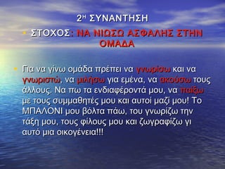 22ΗΗ
ΣΥΝΑΝΤΗΣΗΣΥΝΑΝΤΗΣΗ
• ΣΤΟΧΟΣΣΤΟΧΟΣ: ΝΑ ΝΙΩΣΩ ΑΣΦΑΛΗΣ ΣΤΗΝ: ΝΑ ΝΙΩΣΩ ΑΣΦΑΛΗΣ ΣΤΗΝ
ΟΜΑΔΑΟΜΑΔΑ
• Για να γίνω ομάδα πρέπει ναΓια να γίνω ομάδα πρέπει να γνωρίσωγνωρίσω και νακαι να
γνωριστώγνωριστώ, να, να μιλήσωμιλήσω για εμένα, ναγια εμένα, να ακούσωακούσω τουςτους
άλλους. Να πω τα ενδιαφέροντά μου, ναάλλους. Να πω τα ενδιαφέροντά μου, να παίξωπαίξω
με τους συμμαθητές μου και αυτοί μαζί μου! Τομε τους συμμαθητές μου και αυτοί μαζί μου! Το
ΜΠΑΛΟΝΙ μου βόλτα πάω, του γνωρίζω τηνΜΠΑΛΟΝΙ μου βόλτα πάω, του γνωρίζω την
τάξη μου, τους φίλους μου και ζωγραφίζω γιτάξη μου, τους φίλους μου και ζωγραφίζω γι
αυτό μια οικογένεια!!!αυτό μια οικογένεια!!!
 