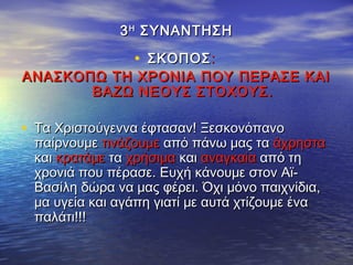 33ΗΗ
ΣΥΝΑΝΤΗΣΗΣΥΝΑΝΤΗΣΗ
• ΣΚΟΠΟΣΣΚΟΠΟΣ::
ΑΝΑΣΚΟΠΩ ΤΗ ΧΡΟΝΙΑ ΠΟΥ ΠΕΡΑΣΕ ΚΑΙΑΝΑΣΚΟΠΩ ΤΗ ΧΡΟΝΙΑ ΠΟΥ ΠΕΡΑΣΕ ΚΑΙ
ΒΑΖΩ ΝΕΟΥΣ ΣΤΟΧΟΥΣ.ΒΑΖΩ ΝΕΟΥΣ ΣΤΟΧΟΥΣ.
• Τα Χριστούγεννα έφτασαν! ΞεσκονόπανοΤα Χριστούγεννα έφτασαν! Ξεσκονόπανο
παίρνουμεπαίρνουμε τινάζουμετινάζουμε από πάνω μας τααπό πάνω μας τα άχρησταάχρηστα
καικαι κρατάμεκρατάμε τατα χρήσιμαχρήσιμα καικαι αναγκαίααναγκαία από τηαπό τη
χρονιά που πέρασε. Ευχή κάνουμε στον Αϊ-χρονιά που πέρασε. Ευχή κάνουμε στον Αϊ-
Βασίλη δώρα να μας φέρει. Όχι μόνο παιχνίδια,Βασίλη δώρα να μας φέρει. Όχι μόνο παιχνίδια,
μα υγεία και αγάπη γιατί με αυτά χτίζουμε έναμα υγεία και αγάπη γιατί με αυτά χτίζουμε ένα
παλάτι!!!παλάτι!!!
 
