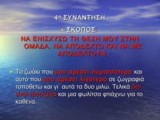 44ΗΗ
ΣΥΝΑΝΤΗΣΗΣΥΝΑΝΤΗΣΗ
• ΣΚΟΠΟΣΣΚΟΠΟΣ::
ΝΑ ΕΝΙΣΧΥΣΩ ΤΗ ΘΕΣΗ ΜΟΥ ΣΤΗΝΝΑ ΕΝΙΣΧΥΣΩ ΤΗ ΘΕΣΗ ΜΟΥ ΣΤΗΝ
ΟΜΑΔΑ. ΝΑ ΑΠΟΔΕΧΤΩ ΚΑΙ ΝΑ ΜΕΟΜΑΔΑ. ΝΑ ΑΠΟΔΕΧΤΩ ΚΑΙ ΝΑ ΜΕ
ΑΠΟΔΕΧΤΟΥΝ.ΑΠΟΔΕΧΤΟΥΝ.
• Το ζωάκι πουΤο ζωάκι που μου αρέσει περισσότερομου αρέσει περισσότερο καικαι
αυτό πουαυτό που μου αρέσει λιγότερομου αρέσει λιγότερο σε ζωγραφιάσε ζωγραφιά
τοποθετώ και γι΄ αυτά τα δυο μιλώ. Τελικάτοποθετώ και γι΄ αυτά τα δυο μιλώ. Τελικά δενδεν
είναι τόσο ξέναείναι τόσο ξένα και μια φωλίτσα φτιάχνω για τοκαι μια φωλίτσα φτιάχνω για το
καθένα.καθένα.
 