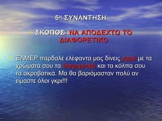 55ΗΗ
ΣΥΝΑΝΤΗΣΗΣΥΝΑΝΤΗΣΗ
• ΣΚΟΠΟΣΣΚΟΠΟΣ: ΝΑ ΑΠΟΔΕΧΤΩ ΤΟ: ΝΑ ΑΠΟΔΕΧΤΩ ΤΟ
ΔΙΑΦΟΡΕΤΙΚΟΔΙΑΦΟΡΕΤΙΚΟ
• ΈΛΜΕΡ παρδαλέ ελέφαντα μας δίνειςΈΛΜΕΡ παρδαλέ ελέφαντα μας δίνεις χαράχαρά με ταμε τα
χρώματά σου ταχρώματά σου τα διαφορετικάδιαφορετικά και τα κόλπα σουκαι τα κόλπα σου
τα ακροβατικά. Μα θα βαριόμασταν πολύ αντα ακροβατικά. Μα θα βαριόμασταν πολύ αν
είμαστε όλοι γκρι!!!είμαστε όλοι γκρι!!!
 