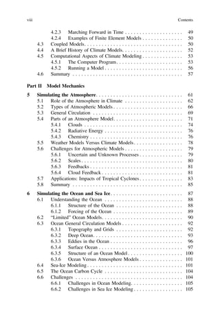 4.2.3 Marching Forward in Time . . . . . . . . . . . . . . . . . . . . 49
4.2.4 Examples of Finite Element Models . . . . . . . . . . . . . . 50
4.3 Coupled Models. . . . . . . . . . . . . . . . . . . . . . . . . . . . . . . . . . 50
4.4 A Brief History of Climate Models. . . . . . . . . . . . . . . . . . . . . 52
4.5 Computational Aspects of Climate Modeling . . . . . . . . . . . . . . 53
4.5.1 The Computer Program. . . . . . . . . . . . . . . . . . . . . . . 53
4.5.2 Running a Model . . . . . . . . . . . . . . . . . . . . . . . . . . . 56
4.6 Summary . . . . . . . . . . . . . . . . . . . . . . . . . . . . . . . . . . . . . . 57
Part II Model Mechanics
5 Simulating the Atmosphere. . . . . . . . . . . . . . . . . . . . . . . . . . . . . . 61
5.1 Role of the Atmosphere in Climate . . . . . . . . . . . . . . . . . . . . 62
5.2 Types of Atmospheric Models . . . . . . . . . . . . . . . . . . . . . . . . 66
5.3 General Circulation . . . . . . . . . . . . . . . . . . . . . . . . . . . . . . . 69
5.4 Parts of an Atmosphere Model. . . . . . . . . . . . . . . . . . . . . . . . 71
5.4.1 Clouds . . . . . . . . . . . . . . . . . . . . . . . . . . . . . . . . . . 74
5.4.2 Radiative Energy . . . . . . . . . . . . . . . . . . . . . . . . . . . 76
5.4.3 Chemistry . . . . . . . . . . . . . . . . . . . . . . . . . . . . . . . . 76
5.5 Weather Models Versus Climate Models. . . . . . . . . . . . . . . . . 78
5.6 Challenges for Atmospheric Models . . . . . . . . . . . . . . . . . . . . 79
5.6.1 Uncertain and Unknown Processes . . . . . . . . . . . . . . . 79
5.6.2 Scales . . . . . . . . . . . . . . . . . . . . . . . . . . . . . . . . . . . 80
5.6.3 Feedbacks . . . . . . . . . . . . . . . . . . . . . . . . . . . . . . . . 81
5.6.4 Cloud Feedback . . . . . . . . . . . . . . . . . . . . . . . . . . . . 81
5.7 Applications: Impacts of Tropical Cyclones . . . . . . . . . . . . . . . 83
5.8 Summary . . . . . . . . . . . . . . . . . . . . . . . . . . . . . . . . . . . . . . 85
6 Simulating the Ocean and Sea Ice. . . . . . . . . . . . . . . . . . . . . . . . . 87
6.1 Understanding the Ocean . . . . . . . . . . . . . . . . . . . . . . . . . . . 88
6.1.1 Structure of the Ocean . . . . . . . . . . . . . . . . . . . . . . . 88
6.1.2 Forcing of the Ocean . . . . . . . . . . . . . . . . . . . . . . . . 89
6.2 “Limited” Ocean Models. . . . . . . . . . . . . . . . . . . . . . . . . . . . 90
6.3 Ocean General Circulation Models . . . . . . . . . . . . . . . . . . . . . 92
6.3.1 Topography and Grids . . . . . . . . . . . . . . . . . . . . . . . 92
6.3.2 Deep Ocean. . . . . . . . . . . . . . . . . . . . . . . . . . . . . . . 93
6.3.3 Eddies in the Ocean . . . . . . . . . . . . . . . . . . . . . . . . . 96
6.3.4 Surface Ocean . . . . . . . . . . . . . . . . . . . . . . . . . . . . . 97
6.3.5 Structure of an Ocean Model . . . . . . . . . . . . . . . . . . . 100
6.3.6 Ocean Versus Atmosphere Models . . . . . . . . . . . . . . . 101
6.4 Sea-Ice Modeling . . . . . . . . . . . . . . . . . . . . . . . . . . . . . . . . . 101
6.5 The Ocean Carbon Cycle . . . . . . . . . . . . . . . . . . . . . . . . . . . 104
6.6 Challenges . . . . . . . . . . . . . . . . . . . . . . . . . . . . . . . . . . . . . 104
6.6.1 Challenges in Ocean Modeling. . . . . . . . . . . . . . . . . . 105
6.6.2 Challenges in Sea Ice Modeling . . . . . . . . . . . . . . . . . 105
viii Contents
 