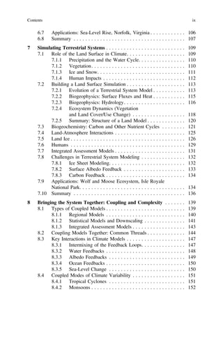 6.7 Applications: Sea-Level Rise, Norfolk, Virginia . . . . . . . . . . . . 106
6.8 Summary . . . . . . . . . . . . . . . . . . . . . . . . . . . . . . . . . . . . . . 107
7 Simulating Terrestrial Systems . . . . . . . . . . . . . . . . . . . . . . . . . . . 109
7.1 Role of the Land Surface in Climate. . . . . . . . . . . . . . . . . . . . 109
7.1.1 Precipitation and the Water Cycle. . . . . . . . . . . . . . . . 110
7.1.2 Vegetation. . . . . . . . . . . . . . . . . . . . . . . . . . . . . . . . 110
7.1.3 Ice and Snow. . . . . . . . . . . . . . . . . . . . . . . . . . . . . . 111
7.1.4 Human Impacts . . . . . . . . . . . . . . . . . . . . . . . . . . . . 112
7.2 Building a Land Surface Simulation . . . . . . . . . . . . . . . . . . . . 113
7.2.1 Evolution of a Terrestrial System Model . . . . . . . . . . . 113
7.2.2 Biogeophysics: Surface Fluxes and Heat . . . . . . . . . . . 115
7.2.3 Biogeophysics: Hydrology. . . . . . . . . . . . . . . . . . . . . 116
7.2.4 Ecosystem Dynamics (Vegetation
and Land Cover/Use Change) . . . . . . . . . . . . . . . . . . 118
7.2.5 Summary: Structure of a Land Model . . . . . . . . . . . . . 120
7.3 Biogeochemistry: Carbon and Other Nutrient Cycles . . . . . . . . 121
7.4 Land-Atmosphere Interactions . . . . . . . . . . . . . . . . . . . . . . . . 125
7.5 Land Ice . . . . . . . . . . . . . . . . . . . . . . . . . . . . . . . . . . . . . . . 126
7.6 Humans . . . . . . . . . . . . . . . . . . . . . . . . . . . . . . . . . . . . . . . 129
7.7 Integrated Assessment Models . . . . . . . . . . . . . . . . . . . . . . . . 131
7.8 Challenges in Terrestrial System Modeling . . . . . . . . . . . . . . . 132
7.8.1 Ice Sheet Modeling. . . . . . . . . . . . . . . . . . . . . . . . . . 132
7.8.2 Surface Albedo Feedback . . . . . . . . . . . . . . . . . . . . . 133
7.8.3 Carbon Feedback . . . . . . . . . . . . . . . . . . . . . . . . . . . 134
7.9 Applications: Wolf and Moose Ecosystem, Isle Royale
National Park. . . . . . . . . . . . . . . . . . . . . . . . . . . . . . . . . . . . 134
7.10 Summary . . . . . . . . . . . . . . . . . . . . . . . . . . . . . . . . . . . . . . 136
8 Bringing the System Together: Coupling and Complexity . . . . . . . 139
8.1 Types of Coupled Models . . . . . . . . . . . . . . . . . . . . . . . . . . . 139
8.1.1 Regional Models . . . . . . . . . . . . . . . . . . . . . . . . . . . 140
8.1.2 Statistical Models and Downscaling . . . . . . . . . . . . . . 141
8.1.3 Integrated Assessment Models . . . . . . . . . . . . . . . . . . 143
8.2 Coupling Models Together: Common Threads . . . . . . . . . . . . . 144
8.3 Key Interactions in Climate Models . . . . . . . . . . . . . . . . . . . . 147
8.3.1 Intermixing of the Feedback Loops. . . . . . . . . . . . . . . 147
8.3.2 Water Feedbacks . . . . . . . . . . . . . . . . . . . . . . . . . . . 148
8.3.3 Albedo Feedbacks . . . . . . . . . . . . . . . . . . . . . . . . . . 149
8.3.4 Ocean Feedbacks . . . . . . . . . . . . . . . . . . . . . . . . . . . 150
8.3.5 Sea-Level Change . . . . . . . . . . . . . . . . . . . . . . . . . . 150
8.4 Coupled Modes of Climate Variability . . . . . . . . . . . . . . . . . . 151
8.4.1 Tropical Cyclones . . . . . . . . . . . . . . . . . . . . . . . . . . 151
8.4.2 Monsoons . . . . . . . . . . . . . . . . . . . . . . . . . . . . . . . . 152
Contents ix
 