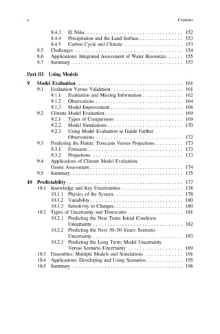 8.4.3 El Niño. . . . . . . . . . . . . . . . . . . . . . . . . . . . . . . . . . 152
8.4.4 Precipitation and the Land Surface . . . . . . . . . . . . . . . 153
8.4.5 Carbon Cycle and Climate. . . . . . . . . . . . . . . . . . . . . 153
8.5 Challenges . . . . . . . . . . . . . . . . . . . . . . . . . . . . . . . . . . . . . 154
8.6 Applications: Integrated Assessment of Water Resources. . . . . . 155
8.7 Summary . . . . . . . . . . . . . . . . . . . . . . . . . . . . . . . . . . . . . . 157
Part III Using Models
9 Model Evaluation. . . . . . . . . . . . . . . . . . . . . . . . . . . . . . . . . . . . . 161
9.1 Evaluation Versus Validation. . . . . . . . . . . . . . . . . . . . . . . . . 161
9.1.1 Evaluation and Missing Information . . . . . . . . . . . . . . 162
9.1.2 Observations . . . . . . . . . . . . . . . . . . . . . . . . . . . . . . 164
9.1.3 Model Improvement . . . . . . . . . . . . . . . . . . . . . . . . . 168
9.2 Climate Model Evaluation. . . . . . . . . . . . . . . . . . . . . . . . . . . 169
9.2.1 Types of Comparisons . . . . . . . . . . . . . . . . . . . . . . . 169
9.2.2 Model Simulations . . . . . . . . . . . . . . . . . . . . . . . . . . 170
9.2.3 Using Model Evaluation to Guide Further
Observations . . . . . . . . . . . . . . . . . . . . . . . . . . . . . . 172
9.3 Predicting the Future: Forecasts Versus Projections. . . . . . . . . . 173
9.3.1 Forecasts. . . . . . . . . . . . . . . . . . . . . . . . . . . . . . . . . 173
9.3.2 Projections . . . . . . . . . . . . . . . . . . . . . . . . . . . . . . . 173
9.4 Applications of Climate Model Evaluation:
Ozone Assessment . . . . . . . . . . . . . . . . . . . . . . . . . . . . . . . . 174
9.5 Summary . . . . . . . . . . . . . . . . . . . . . . . . . . . . . . . . . . . . . . 175
10 Predictability . . . . . . . . . . . . . . . . . . . . . . . . . . . . . . . . . . . . . . . . 177
10.1 Knowledge and Key Uncertainties . . . . . . . . . . . . . . . . . . . . . 178
10.1.1 Physics of the System. . . . . . . . . . . . . . . . . . . . . . . . 178
10.1.2 Variability . . . . . . . . . . . . . . . . . . . . . . . . . . . . . . . . 180
10.1.3 Sensitivity to Changes. . . . . . . . . . . . . . . . . . . . . . . . 180
10.2 Types of Uncertainty and Timescales . . . . . . . . . . . . . . . . . . . 181
10.2.1 Predicting the Near Term: Initial Condition
Uncertainty . . . . . . . . . . . . . . . . . . . . . . . . . . . . . . . 182
10.2.2 Predicting the Next 30–50 Years: Scenario
Uncertainty . . . . . . . . . . . . . . . . . . . . . . . . . . . . . . . 183
10.2.3 Predicting the Long Term: Model Uncertainty
Versus Scenario Uncertainty . . . . . . . . . . . . . . . . . . . 189
10.3 Ensembles: Multiple Models and Simulations . . . . . . . . . . . . . 191
10.4 Applications: Developing and Using Scenarios. . . . . . . . . . . . . 195
10.5 Summary . . . . . . . . . . . . . . . . . . . . . . . . . . . . . . . . . . . . . . 196
x Contents
 