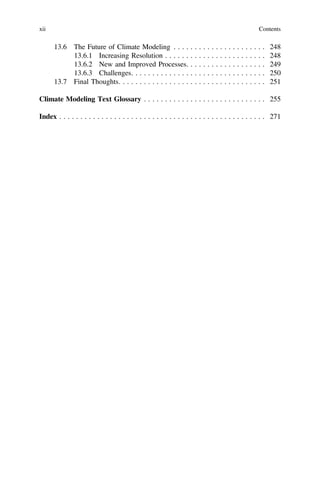 13.6 The Future of Climate Modeling . . . . . . . . . . . . . . . . . . . . . . 248
13.6.1 Increasing Resolution . . . . . . . . . . . . . . . . . . . . . . . . 248
13.6.2 New and Improved Processes. . . . . . . . . . . . . . . . . . . 249
13.6.3 Challenges. . . . . . . . . . . . . . . . . . . . . . . . . . . . . . . . 250
13.7 Final Thoughts. . . . . . . . . . . . . . . . . . . . . . . . . . . . . . . . . . . 251
Climate Modeling Text Glossary . . . . . . . . . . . . . . . . . . . . . . . . . . . . . 255
Index . . . . . . . . . . . . . . . . . . . . . . . . . . . . . . . . . . . . . . . . . . . . . . . . . 271
xii Contents
 
