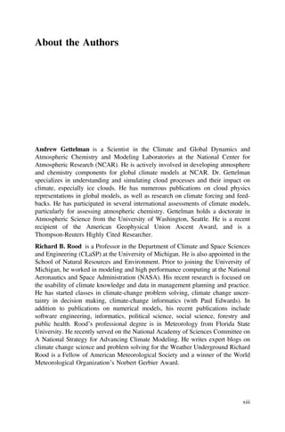 About the Authors
Andrew Gettelman is a Scientist in the Climate and Global Dynamics and
Atmospheric Chemistry and Modeling Laboratories at the National Center for
Atmospheric Research (NCAR). He is actively involved in developing atmosphere
and chemistry components for global climate models at NCAR. Dr. Gettelman
specializes in understanding and simulating cloud processes and their impact on
climate, especially ice clouds. He has numerous publications on cloud physics
representations in global models, as well as research on climate forcing and feed-
backs. He has participated in several international assessments of climate models,
particularly for assessing atmospheric chemistry. Gettelman holds a doctorate in
Atmospheric Science from the University of Washington, Seattle. He is a recent
recipient of the American Geophysical Union Ascent Award, and is a
Thompson-Reuters Highly Cited Researcher.
Richard B. Rood is a Professor in the Department of Climate and Space Sciences
and Engineering (CLaSP) at the University of Michigan. He is also appointed in the
School of Natural Resources and Environment. Prior to joining the University of
Michigan, he worked in modeling and high performance computing at the National
Aeronautics and Space Administration (NASA). His recent research is focused on
the usability of climate knowledge and data in management planning and practice.
He has started classes in climate-change problem solving, climate change uncer-
tainty in decision making, climate-change informatics (with Paul Edwards). In
addition to publications on numerical models, his recent publications include
software engineering, informatics, political science, social science, forestry and
public health. Rood’s professional degree is in Meteorology from Florida State
University. He recently served on the National Academy of Sciences Committee on
A National Strategy for Advancing Climate Modeling. He writes expert blogs on
climate change science and problem solving for the Weather Underground Richard
Rood is a Fellow of American Meteorological Society and a winner of the World
Meteorological Organization’s Norbert Gerbier Award.
xiii
 