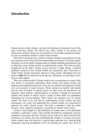 Introduction
Human-caused climate change is perhaps the deﬁning environmental issue of the
early twenty-ﬁrst century. We observe the earth’s climate in the present, but
observations of future climate are not available yet. So in order to predict the future,
we rely on simulation models to predict future climate.
This book is designed to be a guide to climate simulation and prediction for the
non-specialist and an entry point for understanding uncertainties in climate models.
The goal is not to be simply a popular guide to climate modeling and prediction, but
to help those using climate models to understand the results. This book provides
background on the earth’s climate system and how it might change, a detailed
qualitative analysis of how climate models are constructed, and a discussion of
model results and the uncertainty inherent in those results. Throughout the text,
terms in bold will be referenced in the glossary. References are provided as foot-
notes in each chapter.
Who uses climate models? Climate model users are practitioners in many ﬁelds
who desire to incorporate information about climate and climate change into
planning and management decisions. Users may be scientists and engineers in ﬁelds
such as ecosystems or water resources. These scientists are familiar with models
and the roles of models in natural science. In other cases, the practitioners are
engineers, urban planners, epidemiologists, or architects. Though not necessarily
familiar with models of natural science, experts in these ﬁelds use quantitative
information for decision-making. These experts are potential users of climate
models. We hope in the end that by understanding climate models and their
uncertainties, the reader will understand how climate models are constructed to
represent the earth’s climate system. The book is intended to help the reader
become a more competent interpreter or translator of climate model output.
Climate is best thought of as the distribution of weather states, or the probability
of ﬁnding a particular weather state (usually described by temperature and pre-
cipitation) at any place and time. Climate science seeks to be able to describe this
distribution. In contrast, the goal of predicting the weather is to ﬁgure out exactly
which weather state will occur for a speciﬁc place and time (e.g., what the high
temperature and total precipitation will be on Tuesday for a given city). Even in
xv
 