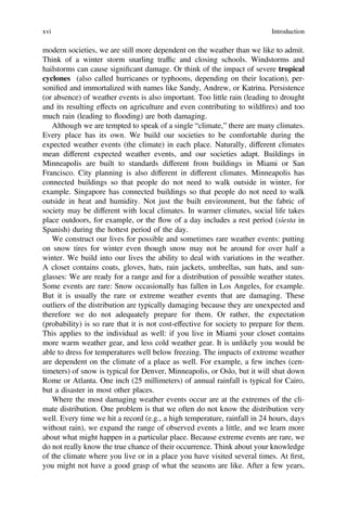 modern societies, we are still more dependent on the weather than we like to admit.
Think of a winter storm snarling trafﬁc and closing schools. Windstorms and
hailstorms can cause signiﬁcant damage. Or think of the impact of severe tropical
cyclones (also called hurricanes or typhoons, depending on their location), per-
soniﬁed and immortalized with names like Sandy, Andrew, or Katrina. Persistence
(or absence) of weather events is also important. Too little rain (leading to drought
and its resulting effects on agriculture and even contributing to wildﬁres) and too
much rain (leading to flooding) are both damaging.
Although we are tempted to speak of a single “climate,” there are many climates.
Every place has its own. We build our societies to be comfortable during the
expected weather events (the climate) in each place. Naturally, different climates
mean different expected weather events, and our societies adapt. Buildings in
Minneapolis are built to standards different from buildings in Miami or San
Francisco. City planning is also different in different climates. Minneapolis has
connected buildings so that people do not need to walk outside in winter, for
example. Singapore has connected buildings so that people do not need to walk
outside in heat and humidity. Not just the built environment, but the fabric of
society may be different with local climates. In warmer climates, social life takes
place outdoors, for example, or the flow of a day includes a rest period (siesta in
Spanish) during the hottest period of the day.
We construct our lives for possible and sometimes rare weather events: putting
on snow tires for winter even though snow may not be around for over half a
winter. We build into our lives the ability to deal with variations in the weather.
A closet contains coats, gloves, hats, rain jackets, umbrellas, sun hats, and sun-
glasses: We are ready for a range and for a distribution of possible weather states.
Some events are rare: Snow occasionally has fallen in Los Angeles, for example.
But it is usually the rare or extreme weather events that are damaging. These
outliers of the distribution are typically damaging because they are unexpected and
therefore we do not adequately prepare for them. Or rather, the expectation
(probability) is so rare that it is not cost-effective for society to prepare for them.
This applies to the individual as well: if you live in Miami your closet contains
more warm weather gear, and less cold weather gear. It is unlikely you would be
able to dress for temperatures well below freezing. The impacts of extreme weather
are dependent on the climate of a place as well. For example, a few inches (cen-
timeters) of snow is typical for Denver, Minneapolis, or Oslo, but it will shut down
Rome or Atlanta. One inch (25 millimeters) of annual rainfall is typical for Cairo,
but a disaster in most other places.
Where the most damaging weather events occur are at the extremes of the cli-
mate distribution. One problem is that we often do not know the distribution very
well. Every time we hit a record (e.g., a high temperature, rainfall in 24 hours, days
without rain), we expand the range of observed events a little, and we learn more
about what might happen in a particular place. Because extreme events are rare, we
do not really know the true chance of their occurrence. Think about your knowledge
of the climate where you live or in a place you have visited several times. At ﬁrst,
you might not have a good grasp of what the seasons are like. After a few years,
xvi Introduction
 