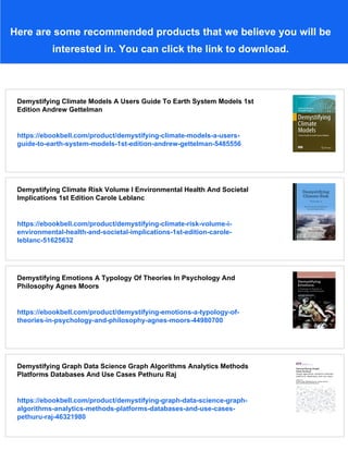 Here are some recommended products that we believe you will be
interested in. You can click the link to download.
Demystifying Climate Models A Users Guide To Earth System Models 1st
Edition Andrew Gettelman
https://ebookbell.com/product/demystifying-climate-models-a-users-
guide-to-earth-system-models-1st-edition-andrew-gettelman-5485556
Demystifying Climate Risk Volume I Environmental Health And Societal
Implications 1st Edition Carole Leblanc
https://ebookbell.com/product/demystifying-climate-risk-volume-i-
environmental-health-and-societal-implications-1st-edition-carole-
leblanc-51625632
Demystifying Emotions A Typology Of Theories In Psychology And
Philosophy Agnes Moors
https://ebookbell.com/product/demystifying-emotions-a-typology-of-
theories-in-psychology-and-philosophy-agnes-moors-44980700
Demystifying Graph Data Science Graph Algorithms Analytics Methods
Platforms Databases And Use Cases Pethuru Raj
https://ebookbell.com/product/demystifying-graph-data-science-graph-
algorithms-analytics-methods-platforms-databases-and-use-cases-
pethuru-raj-46321980
 