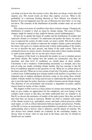 you think you know how the seasons evolve. But there are always events that will
surprise you. The record events are those that surprise everyone. What is the
probability of a hurricane flooding Houston as New Orleans was flooded by
Katrina? It has not happened since the city of Houston has been there, so we may
not know. The extremes of the distribution of possible weather states are not well
known.
This creates even more of a problem when these extremes change. Changing the
distribution of weather is what we mean by climate change. The cause of those
changes might be natural or they might be human caused (anthropogenic).
So how do we predict the future of weather and the distribution of weather that
represents climate in a location? To understand and predict the future, we need a
way to represent the system. In other words, we need a model. This book is about
how we attempt to use models to represent the complex climate system and predict
the future. Our goal is to explain and provide a better understanding of the models
we use to describe the past, present, and future of the earth system. These are
commonly known as climate models. Scientists often refer to these models formally
as earth system models, but we use the term climate model.
The purpose of this book is to demystify the models we use to simulate present
and future climate. We explain how the models are constructed, why they are
uncertain, and what level of conﬁdence we should place in those models.
Uncertainty is not a weakness. Understanding uncertainty is a strength, and a key
part of using any model, including climate models. One key message is that the
level of conﬁdence depends on the questions we ask. What are we certain about in
the future and why? What are we less certain of and why? For policy-makers, this is
a critical issue. Understanding how climate models work and how we get there is an
important step in making intelligent decisions using (or not using) these climate
models. Climate models are being used not just to understand the earth system but
also to provide input for policy decisions to address human-caused climate change.
The direction of our environment and economy is dependent on policy options
chosen based on results of these models.
The chapters in Part I serve as a basic primer on climate and climate change. We
hope to give readers an appreciation for the complexity and even beauty of the
complex earth system so that they can better understand how we simulate it. In
Part II, we discuss the mechanics of models of the earth system: How they are built
and what they are trying to represent. Models are built to simulate each region
of the climate system (e.g., atmosphere, ocean, and land), critical processes within
each region, as well as critical interactions between regions and processes. Finally,
in Part III, we focus on uncertainties and probabilities in prediction, with a focus on
understanding what is known, what is unknown, and the degree of certainty. We
also discuss how climate models are evaluated. In the concluding chapter, we
discuss what we know, what we may learn in the future, and why we should (or
should not) use models.
Introduction xvii
 