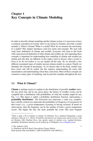 Chapter 1
Key Concepts in Climate Modeling
In order to describe climate modeling and the climate system, it is necessary to have
a common conception of exactly what we are trying to simulate, and what a model
actually is. What is climate? What is a model? How do we measure the uncertainty
in a model? This chapter introduces some key terms and concepts. We start with
some basic deﬁnitions of climate and weather. Everyone will come to this book
with a preconceived deﬁnition of what climate and weather are, but separating these
concepts is important for understanding how modeling of climate and weather are
similar and why they are different. It also makes sense to discuss what a model is.
Even if we do not realize it, we use models all the time. So we describe a few
different conceptual types of models and put climate models in context. Finally we
introduce the concept of uncertainty. As we discuss later in the book, models may
have errors and still be useful, but this requires understanding the errors (the
uncertainties) and understanding where they come from. Most of these concepts are
common to many types of modeling, and we provide examples throughout the text.
1.1 What Is Climate?
Climate is perhaps easiest to explain as the distribution of possible weather states.
On any given day and in any given place, the history of weather events can be
compiled into a distribution with probabilities of what the weather might be (see
Fig. 1.1). This ﬁgure is called a probability distribution function, representing a
probability distribution.1
The horizontal axis represents a value (e.g., tempera-
ture), and the vertical axis represents the probability (or frequency of occurrence) of
that event’s (i.e., a given temperature) occurring or having occurred. If based on
observations, then the frequency can be the number of times a given temperature
occurs. The higher the line, the more probable the event. The most frequent
1
There is quite a bit of statistics in climate, by deﬁnition. For a technical background, a good
reference is Devore, J. L. (2011). Probability and Statistics for Engineering and the Sciences, 8th
ed. Duxbury, MA: Duxbury Press. Any speciﬁc aspect of statistics (e.g., standard deviation,
probability distribution function) can be looked up on Wikipedia (www.wikipedia.com).
© The Author(s) 2016
A. Gettelman and R.B. Rood, Demystifying Climate Models,
Earth Systems Data and Models 2, DOI 10.1007/978-3-662-48959-8_1
3
 