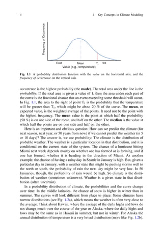 occurrence is the highest probability (the mode). The total area under the line is the
probability. If the total area is given a value of 1, then the area under each part of
the curve is the fractional chance that an event exceeding some threshold will occur.
In Fig. 1.1, the area to the right of point T1 is the probability that the temperature
will be greater than T1, which might be about 20 % of the curve. The mean, or
expected value, is the weighted average of the points. It need not be the point with
the highest frequency. The mean value is the point at which half the probability
(50 %) is on one side of the mean, and half on the other. The median is the value at
which half the points are on one side and half on the other.
Here is an important and obvious question: How can we predict the climate (for
next season, next year, or 50 years from now) if we cannot predict the weather (in 5
or 10 days)? The answer is, we use probability: The climate is the distribution of
probable weather. The weather is a particular location in that distribution, and it is
conditional on the current state of the system. The chance of a hurricane hitting
Miami next week depends mostly on whether one has formed or is forming, and if
one has formed, whether it is heading in the direction of Miami. As another
example, the chance of having a rainy day in Seattle in January is high. But, given a
particular day in January, with a weather state that might be pushing storms well to
the north or south, the probability of rain the next day might be very low. In 50
Januaries, though, the probability of rain would be high. So climate is the distri-
bution of weather (sometimes unknown). Weather is a given state in that distri-
bution (often uncertain).
In a probability distribution of climate, the probabilities and the curve change
over time: In the middle latitudes, the chance of snow is higher in winter than in
summer. The curves will look different from place to place: Some climates have
narrow distributions (see Fig. 1.2a), which means the weather is often very close to
the average. Think about Hawaii, where the average of the daily highs and lows do
not change much over the course of the year or Alaska, where the daily highs and
lows may be the same as in Hawaii in summer, but not in winter. For Alaska the
annual distribution of temperature is a very broad distribution (more like Fig. 1.2b).
Frequency
of
Occurrence
Value (e.g., temperature)
Hot
Cold Mean T1
Fig. 1.1 A probability distribution function with the value on the horizontal axis, and the
frequency of occurrence on the vertical axis
4 1 Key Concepts in Climate Modeling
 