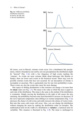 Of course, even in Hawaii, extreme events occur. For a distribution like precipi-
tation, which is bounded at one end by zero (no precipitation) the distribution might
be “skewed” (Fig. 1.2c) with a low frequency of high events marking the
‘extreme’. As events are more extreme (think about hurricanes like Katrina or
Sandy), there are fewer such events in the historical record. There may even be
possible extreme events that have not occurred. So our description of climate is
incomplete or uncertain. This is particularly true for rare (low-probability) events.
These events are also the events that cause the most damage.
One aspect of shifting distributions is that extremes can change a lot more than
the mean value (see Fig. 1.3). The mean is the value at which the area is equal on
each side of the distribution. The mean is the same as the median if the distribution
is symmetric. Simply moving the distribution to the right or left causes the area
(meaning, the probability) beyond some ﬁxed threshold to increase (or decrease). If
the curve represents temperature, then shifting it to warmer temperatures (Fig. 1.3a)
decreases the chance of cold events and really increases the chance of warm events.
But note that some cold events still occur. Also, you can change the distribution
without changing the mean by making the distribution wider (or broader). The
mathematical term for the width of a distribution is variance, a statistical term for
variability. This situation is illustrated in Fig. 1.3b. The mean is unchanged in
Narrow
(a)
(b)
(c)
Wide
Uneven (Skewed)
Fig. 1.2 Different probability
distribution functions:
a narrow, b wide and
c skewed distributions
1.1 What Is Climate? 5
 