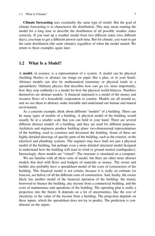 Climate forecasting uses essentially the same type of model. But the goal of
climate forecasting is to characterize the distribution. This may mean running the
model for a long time to describe the distribution of all possible weather states
correctly. If you start up a weather model from two different states (two different
days), you hope to get a different answer each time. But for climate, you want to get
the same distribution (the same climate), regardless of when the model started. We
return to these examples again later.
1.2 What Is a Model?
A model, in essence, is a representation of a system. A model can be physical
(building blocks) or abstract (an image on paper like a plan, or in your head).
Abstract models can also be mathematical (monetary or physical totals in a
spreadsheet). Ordinary physics that describes how cars go (or, more importantly,
how they stop suddenly) is a model for how the physical world behaves. Numbers
themselves are abstract models. A ﬁnancial statement is a model of the money and
resource flows of a household, corporation or country. Models are all around us,
and we use them to abstract, make tractable and understand our human and natural
environment.
As a concrete example, think about different “models” of a building. There can
be many types of models of a building. A physical model of the building would
usually be at a smaller scale that you can hold in your hand. There are several
different abstract models of a building, and they are used for different purposes.
Architects and engineers produce building plans: two-dimensional representations
of the building, used to construct and document the building. Some of these are
highly detailed drawings of speciﬁc parts of the building, such as the exterior, or the
electrical and plumbing systems. The engineer may have built not just a physical
model of the building, but perhaps even a more detailed structural model designed
to understand how the building will react to wind or ground motion (earthquakes).
Increasingly, these models are “virtual”: The structure is simulated on a computer.
We are familiar with all these sorts of model, but there are other more abstract
models that deal with flows and budgets of materials or money. The owner and
builder also probably have a spreadsheet model of the costs of construction of the
building. This ﬁnancial model is not certain, because it is really an estimate (or
forecast, see below) of all the different costs of construction. And, ﬁnally, the owner
likely has another model of the ﬁnancial operation of the building: the money
borrowed to ﬁnance the building, any income from a commercial building, and the
costs of maintenance and operations of the building. The operating plan is really a
projection into the future: It depends on a lot of uncertainties, like the cost of
electricity or the value of the income from a building. The projection depends on
these inputs, which the spreadsheet does not try to predict. The prediction is con-
ditional on the inputs.
1.1 What Is Climate? 7
 