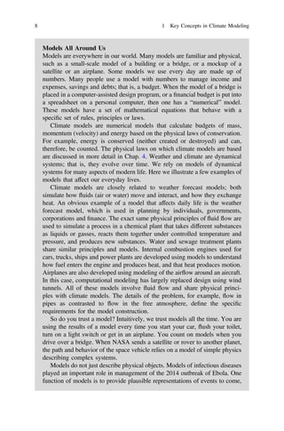 Models All Around Us
Models are everywhere in our world. Many models are familiar and physical,
such as a small-scale model of a building or a bridge, or a mockup of a
satellite or an airplane. Some models we use every day are made up of
numbers. Many people use a model with numbers to manage income and
expenses, savings and debts; that is, a budget. When the model of a bridge is
placed in a computer-assisted design program, or a ﬁnancial budget is put into
a spreadsheet on a personal computer, then one has a “numerical” model.
These models have a set of mathematical equations that behave with a
speciﬁc set of rules, principles or laws.
Climate models are numerical models that calculate budgets of mass,
momentum (velocity) and energy based on the physical laws of conservation.
For example, energy is conserved (neither created or destroyed) and can,
therefore, be counted. The physical laws on which climate models are based
are discussed in more detail in Chap. 4. Weather and climate are dynamical
systems; that is, they evolve over time. We rely on models of dynamical
systems for many aspects of modern life. Here we illustrate a few examples of
models that affect our everyday lives.
Climate models are closely related to weather forecast models; both
simulate how fluids (air or water) move and interact, and how they exchange
heat. An obvious example of a model that affects daily life is the weather
forecast model, which is used in planning by individuals, governments,
corporations and ﬁnance. The exact same physical principles of fluid flow are
used to simulate a process in a chemical plant that takes different substances
as liquids or gasses, reacts them together under controlled temperature and
pressure, and produces new substances. Water and sewage treatment plants
share similar principles and models. Internal combustion engines used for
cars, trucks, ships and power plants are developed using models to understand
how fuel enters the engine and produces heat, and that heat produces motion.
Airplanes are also developed using modeling of the airflow around an aircraft.
In this case, computational modeling has largely replaced design using wind
tunnels. All of these models involve fluid flow and share physical princi-
ples with climate models. The details of the problem, for example, flow in
pipes as contrasted to flow in the free atmosphere, deﬁne the speciﬁc
requirements for the model construction.
So do you trust a model? Intuitively, we trust models all the time. You are
using the results of a model every time you start your car, flush your toilet,
turn on a light switch or get in an airplane. You count on models when you
drive over a bridge. When NASA sends a satellite or rover to another planet,
the path and behavior of the space vehicle relies on a model of simple physics
describing complex systems.
Models do not just describe physical objects. Models of infectious diseases
played an important role in management of the 2014 outbreak of Ebola. One
function of models is to provide plausible representations of events to come,
8 1 Key Concepts in Climate Modeling
 