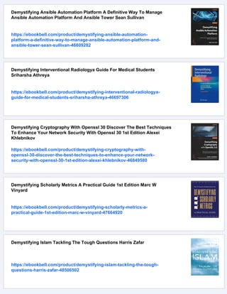 Demystifying Ansible Automation Platform A Definitive Way To Manage
Ansible Automation Platform And Ansible Tower Sean Sullivan
https://ebookbell.com/product/demystifying-ansible-automation-
platform-a-definitive-way-to-manage-ansible-automation-platform-and-
ansible-tower-sean-sullivan-46609282
Demystifying Interventional Radiologya Guide For Medical Students
Sriharsha Athreya
https://ebookbell.com/product/demystifying-interventional-radiologya-
guide-for-medical-students-sriharsha-athreya-46697306
Demystifying Cryptography With Openssl 30 Discover The Best Techniques
To Enhance Your Network Security With Openssl 30 1st Edition Alexei
Khlebnikov
https://ebookbell.com/product/demystifying-cryptography-with-
openssl-30-discover-the-best-techniques-to-enhance-your-network-
security-with-openssl-30-1st-edition-alexei-khlebnikov-46849580
Demystifying Scholarly Metrics A Practical Guide 1st Edition Marc W
Vinyard
https://ebookbell.com/product/demystifying-scholarly-metrics-a-
practical-guide-1st-edition-marc-w-vinyard-47664920
Demystifying Islam Tackling The Tough Questions Harris Zafar
https://ebookbell.com/product/demystifying-islam-tackling-the-tough-
questions-harris-zafar-48506502
 