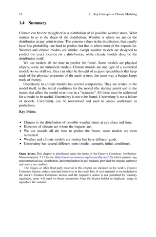 1.4 Summary
Climate can best be thought of as a distribution of all possible weather states. What
matters to us is the shape of the distribution. Weather is where we are on the
distribution at any point in time. The extreme values in the distribution, that usually
have low probability, are hard to predict, but that is where most of the impacts lie.
Weather and climate models are similar, except weather models are designed to
predict the exact location on a distribution, while climate models describe the
distribution itself.
We use models all the time to predict the future. Some models are physical
objects, some are numerical models. Climate models are one type of a numerical
model: As we shall see, they can often be thought of as giant spreadsheets that keep
track of the physical properties of the earth system, the same way a budget keeps
track of money.
Uncertainty in climate models has several components. They are related to the
model itself, to the initial conditions for the model (the starting point) and to the
inputs that affect the model over time in a “scenario.” All three must be addressed
for a model to be useful. Uncertainty is not to be feared. Uncertainty is not a failure
of models. Uncertainty can be understood and used to assess conﬁdence in
predictions.
Key Points
• Climate is the distribution of possible weather states at any place and time.
• Extremes of climate are where the impacts are.
• We use models all the time to predict the future, some models are even
numerical.
• Weather and climate models are similar but have different goals.
• Uncertainty has several different parts (model, scenario, initial conditions).
Open Access This chapter is distributed under the terms of the Creative Commons Attribution-
Noncommercial 2.5 License (http://creativecommons.org/licenses/by-nc/2.5/) which permits any
noncommercial use, distribution, and reproduction in any medium, provided the original author(s)
and source are credited.
The images or other third party material in this chapter are included in the work’s Creative
Commons license, unless indicated otherwise in the credit line; if such material is not included in
the work’s Creative Commons license and the respective action is not permitted by statutory
regulation, users will need to obtain permission from the license holder to duplicate, adapt or
reproduce the material.
12 1 Key Concepts in Climate Modeling
 