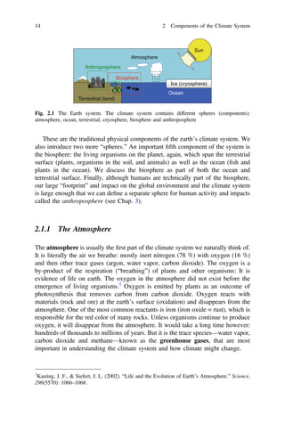 These are the traditional physical components of the earth’s climate system. We
also introduce two more “spheres.” An important ﬁfth component of the system is
the biosphere: the living organisms on the planet, again, which span the terrestrial
surface (plants, organisms in the soil, and animals) as well as the ocean (ﬁsh and
plants in the ocean). We discuss the biosphere as part of both the ocean and
terrestrial surface. Finally, although humans are technically part of the biosphere,
our large “footprint” and impact on the global environment and the climate system
is large enough that we can deﬁne a separate sphere for human activity and impacts
called the anthroposphere (see Chap. 3).
2.1.1 The Atmosphere
The atmosphere is usually the ﬁrst part of the climate system we naturally think of.
It is literally the air we breathe: mostly inert nitrogen (78 %) with oxygen (16 %)
and then other trace gases (argon, water vapor, carbon dioxide). The oxygen is a
by-product of the respiration (“breathing”) of plants and other organisms: It is
evidence of life on earth. The oxygen in the atmosphere did not exist before the
emergence of living organisms.1
Oxygen is emitted by plants as an outcome of
photosynthesis that removes carbon from carbon dioxide. Oxygen reacts with
materials (rock and ore) at the earth’s surface (oxidation) and disappears from the
atmosphere. One of the most common reactants is iron (iron oxide = rust), which is
responsible for the red color of many rocks. Unless organisms continue to produce
oxygen, it will disappear from the atmosphere. It would take a long time however:
hundreds of thousands to millions of years. But it is the trace species—water vapor,
carbon dioxide and methane—known as the greenhouse gases, that are most
important in understanding the climate system and how climate might change.
Ocean
Ice (cryosphere)
Sun
Biosphere
Atmosphere
Anthroposphere
Terrestrial (land)
Fig. 2.1 The Earth system. The climate system contains different spheres (components):
atmosphere, ocean, terrestrial, cryosphere, biosphere and anthroposphere
1
Kasting, J. F., & Siefert, J. L. (2002). “Life and the Evolution of Earth’s Atmosphere.” Science,
296(5570): 1066–1068.
14 2 Components of the Climate System
 